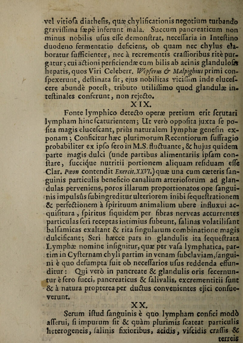 vcl vitlofa diatlielis, quas chylificationis negotium turbando gravillima faspnnferunt mala. Succum pancreaticum non minus nobilis ufus eflfe demonftrat, necelTaria in Inteftino duodeno fermentatio deficiens, ob quam nec chylus ela¬ boratur fufficienter, nec a recrementis craflioribus rite pur¬ gatur 5 cui adioni perficienda cum bilis ab acinis glandulofe hepatis, quos Viri Celeberr. IFepferm & Malpighius primi con- fpexerunt, deftinata file, ejus nobilitas vicilTim inde elucel^ cere abunde poteft,^ tributo utilillimo quod glandulae in- teftinales conferunt, non rejefto. XIX. Fonte lymphico detedo operae pretium erit (criitari lympham hinefeaturientem; Ut vero oppofita juxta fe po- fita magis elucefcant, prihs naturalem lymphae genefin ex¬ ponam^ Conficitur haec plurimorum Recentiorum fuffragio probabiliter ex ipfo Iero in M.S. flu£luante, & hujus quidem parte magis dulci (unde partibus alimentariis ipfam con¬ flare, fuccique nutritii portionem aliquam refiduam efle Clar. Poeon contendit Exercii.XXFh)qux una cum caeteris (an¬ guinis particulis beneficio canalium arterioforiim ad glan¬ dulas perveniens, poros illarum proportionatos ope fangui- nis impulsus fubingreditur ulteriorem inibi (equeftrationem & perfedlioncm a fpirituum animalium ubere influxui ac- quifitura , fpiritus fiquidem per fibras nerveas accurrentes particulas feri receptas intimius fubeunt, falinas volatilifant balfamicas exaltant Sc rita fingulaium combinatione magis dulcificant^ Seri haecce pars in glandulis ita fequeflrata Lymphae nomine infignitur, quae per vafa lymphatica, par- tim in Cyflernam chyli partim in venam rubclaviam,rangui- ni e quo defumpta fuit ob neceflarios ufus reddenda effun¬ ditur: Qui vero in pancreate & glandulis oris fecernun- tur e fero fucci, pancreaticus & falivalis, excrementitii fune & a natura proptereaper duflus convenientes ejici confue- verunt. XX. Serum iflud (anguinis e quo lympham confici modb afferui, fi impurum fit & quam plurimis fcateat particulis heterogeneis, falinis fixioribus, acidis, vifeidis craffis & terreis