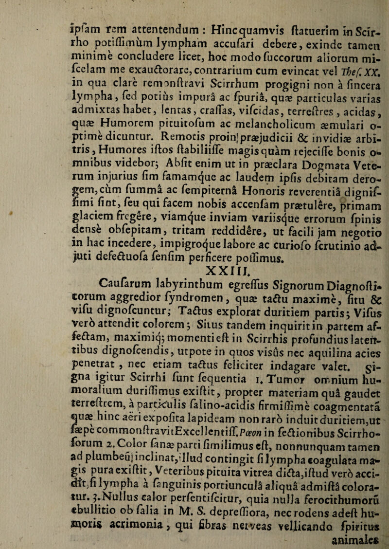 ipfam rem attentendum : Hincquamvis ftatuerlm in Scir¬ rho potiffimum lympham accufari debere, exinde tamen minime concludere Ircet, hoc modofuccorum aliorum mi- fcelam me exaudorara, contrarium cum evincat vel Thef, XX, in qua clare remonftravi Scirrhum progigni non a (incera lympha, fed potius impura ac fpuria, quse particulas varias admixtas habet, lentas, crafTas, vifeidas, terredres , acidas, quse Humorem pituitofum ac melancholicum cernulari o- ^ime dicuntur. Remotis proinjpraejudicii 8c invidia arbi¬ tris, Humores iftos ftabiliifTe magisquam rejecifTe bonis o- mnibus videbor^ Abfit enim ut in praeclara Dogmata Vete¬ rum injurius fim famamque ac laudem ipfis debitam dero¬ gem,cum fumma ac fempiternl Honoris reverentiS digniC* fimi fint, (eu qui facem nobis accenfam praetulere, primam glaciem fregere, viamque inviam variisque errorum fpinis dense obfepitam, tritam reddidere, ut facili jam negotio in hac incedere, impigroquelabore ac curiofb jferutinio ad¬ juti defeduofa fenfim perficere poilimus, XXIIh Caufarum labyrinthum egrelTus Signorum Diagnofli- corum aggredior fyndromen, quae ta^u maxime, fitu & vifu dignofeuntur; Taftus explorat duritiem partis; Vifiis Verb attendit colorem; Siius tandem inquirit in partem af- feftam, maximiq; momentiefl: in Scirrhis profundius lateft- tibus dignofeendis, utpotein quos visus nec aquilina acies penetrat , nec etiam taffus feliciter indagare valet, gi- gna igitur Scirrhi funt fequentia i. Tumor omnium hu¬ moralium duriffimus exiftit, propter materiam qui gaudet terreftrem, a particfuiis (alino-acidis firmilfime coagmentata quae hinc aeri expolita lapideam non raro induit duritiem,ut fepe commonftravitExcellcntiliiPifc?» in fedlionibus Scirrho- forum 2. Color fan^ parti fimilimus cft, nonnunquam tamen ad plumbeuj inclinat,?llud contingit fi lympha coagulata ma** gis pura exiftit, Veteribus pituita vitrea di^la,iftud vero acci- dit;fi lympha a fanguinis portiuncula aliqui admift^ colora¬ tur. ^►Nullus calor pcrfentilcitur, quia nulla ferocithumoru ebullitio ob falia in IVf. S. depreftiora, nec rodens adeft hu¬ moris acrimonia, qui fibras neiveas yellicando rpirirus animales