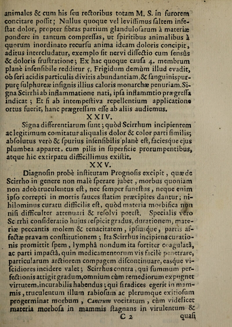 animales Se cum his feu rectoribus totam M* S. in furorem concitare poflit; Nullus quoque vel leviffimus (altem infe- ftat dolor, propter fibras partium glandulofarum a materias pondere in tantum comprelTas, ut fpiritibus animalibus a quorum inordinato recurfu anima ideam doloris concipit, aditus intercludatur, exemplo (it nervi difTeCtio cum Tensus & doloris fruftratione. Ex hac quoque caufa 4, membrum plane infenfibile redditur f. Frigidum demum illud evadit, ob feri acidis particulis divitis abundantiam,& fanguinispur- pur^ fulphureae infignis illius caloris monarchae penuriam.Si« gna Scirrhi ab inflammatione nati, ip(a inflammtio praegrefTa indicat , Et fi ab intempeftiva repellentium applicatione ortus fuerit, hanc praegrelTam efle ab aliis audiemus. XXIV. Signa differentiarum funt; quod Scirrhum incipientem aclegitimum comitaturaliqiialis dolor & color parti (imilisj abfolutus vero Se Tpurius infenfibilis plane eft, faciesque ejus plumbea apparet, cum pilis in fuperficie prorumpentibus, atque hic extirpatu diflicillimus exiftit, XXV. Diagnofin probe inftitutam Prognofis excipit, quaede Scirrho in genere non male fperare jubet, morbus quoniam non adeo truculentus e(^, nec (emper funeftus, neque enim ipfo correpti in mortis fauces ftatim praecipites dantur; ni¬ hilominus curatu difficilis eft, quod materia morbifica non nifi difficulter attenuari & refolvi poteft. Specialis v^ro Sc rrhi confideratio hujus refpicitgraduSjdurationem, mate¬ riae peccantis molem Sc tenacitatem, ipf]us<5ue, partis af- feftae pravam conftitutionem ^ Ita Scirrhus incipiens curatio¬ nis promittit fpem , lymphi nondum ita fortiter coagulati, ac parti impa(fla,quin medicamentorum vis facile penetrare, particularum arftiorem compagem difcontinuarejcasque vi- feidiores incidere valet^ Scirrhus contra, qui fummum per- fe£lionisattigit gradum,omnium cum remediorum expugnet virtutem,incurabilishabcndus jqui (iradices egerit in mam¬ mis, truculentum illum rabiofum ac plerumque exitiofum progerminat morbum , Cancrum vocitatum , ciim videlicet materia morbofa in mammis (lagnans in virulentum Sc