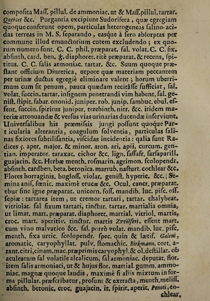 compofita MafT. plllul. de ammoniac. ut & MafT.pillul.tartar» Quercet &c. Purgantia excipiunt Sudorifera , quas egregiam quoque conferunt opem, particulas heterogeneas falino-aci¬ das terreas in M. S. feparando , easque a fero ablorptas per commune illud emundorium cutem excludendo ; ex quo¬ rum numero funt» C. C. phil. praeparat, fal. volat. C. C. fix. abfinth.card. ben, ^.diaphoret.rite praeparat. & recens, fpi- titus. C. C. falis armoniac. tartar. Scc, Suum quoque prae- ftant officium Diuretica, utpote quae materiam peccantem per urinae dudus egregie eliminare valent, horum uberri¬ mum cum fit penum, pauca quaedam recitSfTe fufficiat, (al. volat, fuccin. tartar. infignem penetrandi vim habent, fal. ge- nift. ftipit. fabar, ononid. juniper. rob. junip. fambuc. ebul. ef- fent. fuccin.fpiritus juniper. terebinth.nitr. &c. itidem ma¬ teriae attenuandae & verfus vias urinarias ducendae inferviunt. Univerfalibus his praemifsis jungi pofiunt quoque Par¬ ticularia alterantia, coagulum folventia, particulas fali- nas fixiores fubtililantia, vifeidas incidentia: qalia funt Ra¬ dices aper, major. Sc minor, aron. ari, apii, curcum. gen- tian. imperator, taraxac. cichor &c. lign.faflafr. farfaparill, guajacin. &c. Herbae menth.rofmarin.agrimon. fcolopendr, abfinth. cardben. beta, betonica, marrub. nafturt. cochlear &c« Flores borraginis. bugloff. violar. genift. hyperic. &c. \ Se¬ mina aniC foenic. maxime erucae &c. Ocul. cancr. praeparat, ebur fine igne praeparat, unicorn. foff. mandib. luc. pife. ofiT. fepiae : tartarca item , ut cremor tartari, tartar. chalybeat, vitriolac. fal fixum tartari, tindur. tartar. martialia omniaj> ut limat, marr. praeparat, diaphoret. martial. vitriol. martisy croc. mart. aperiritindur. martis Zvvolferi, effent mart, cum vino malvatico Scc. fal. porro volat, mandib. luc. pifc, menth, fixa urtic. fcolopendr. fpec. quin & laetif. Galem^ aromatic. caryophyllat. pulv. ftomachic. Bir^mann, cort. a- rant,citri,cinam,mac.praBprimiscaryophyK& ol.deftiiJat. ob aculeatum fal volatile alcalicum, fal armoniac. deputat, flor, item falis armoniaci, ut & hujus flor, martial.gumm.ammo- niac. magnae quoque laudis, maxime fi aliis mixtum in for¬ ma pilIular.praefcribatur,profunc & extrada,menth.meliff, abfinth, betonic, croc, guajacin:, it, fpirit,aperit, co¬ chlear»