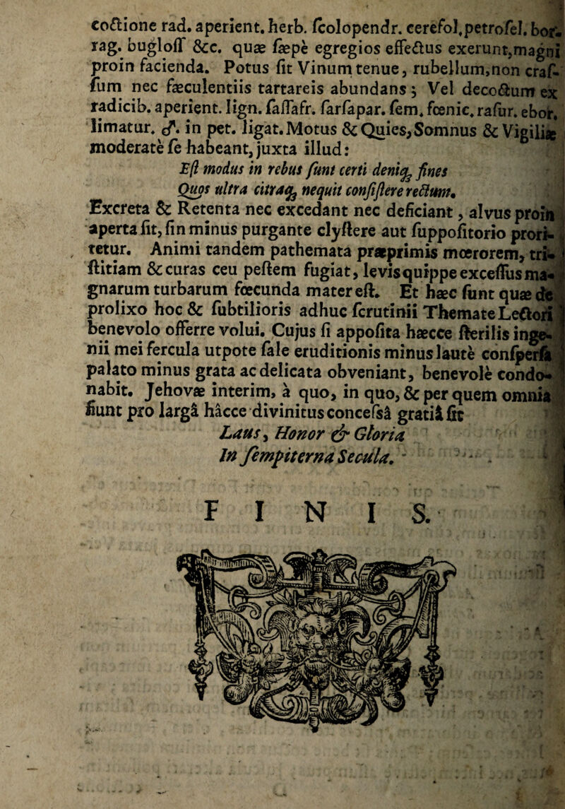 co^lionc rad. aperient, herb. fcolopendr. cerefol^petrofel, bof- rag. bugloff &c. quae fepe egregios effedus exerunt,magni proin facienda. Potus fit Vinurn tenue, rubellum,non craf- ium nec faeculentiis tartareis abundans ^ Vel decorum ex radicib. aperient. lign. itafiafr. larfapar. (em. fcenic. rafur. ebor. limatur. in pet. ligat.Motus ScQuies,Somnus & Vigili» moderate fc habeant, juxta illud: aperta fit, fin minus purgante clyftere aut fuppofitorio pror^ , tetur. Animi tandem pathemata pratprimis moerorem, tri* ftitiam & curas ceu pefiem fugiat, levis quippe exceflusma^^ gnarum turbarum fcecunda mater eft. Et h«c funt qu^cfei prolixo hoc& fubtilioris adhuc ferutinii Themate benevolo offerre volui. Cujus fi appofita h«cce (fcrilis ingei..' nii mei fercula utpote (ale eruditionis minus laute con^erft,^^ palato minus grata ac delicata obveniant, benevole condo* nabit. Jehovae interim, a quo, in quo, & per quem omnia;j^ «unt pro largi hacce divinitus concefsi gratii fit Laus ^ Honor ^ Gloria j| In fem^iterna Secula. ' j FINIS.