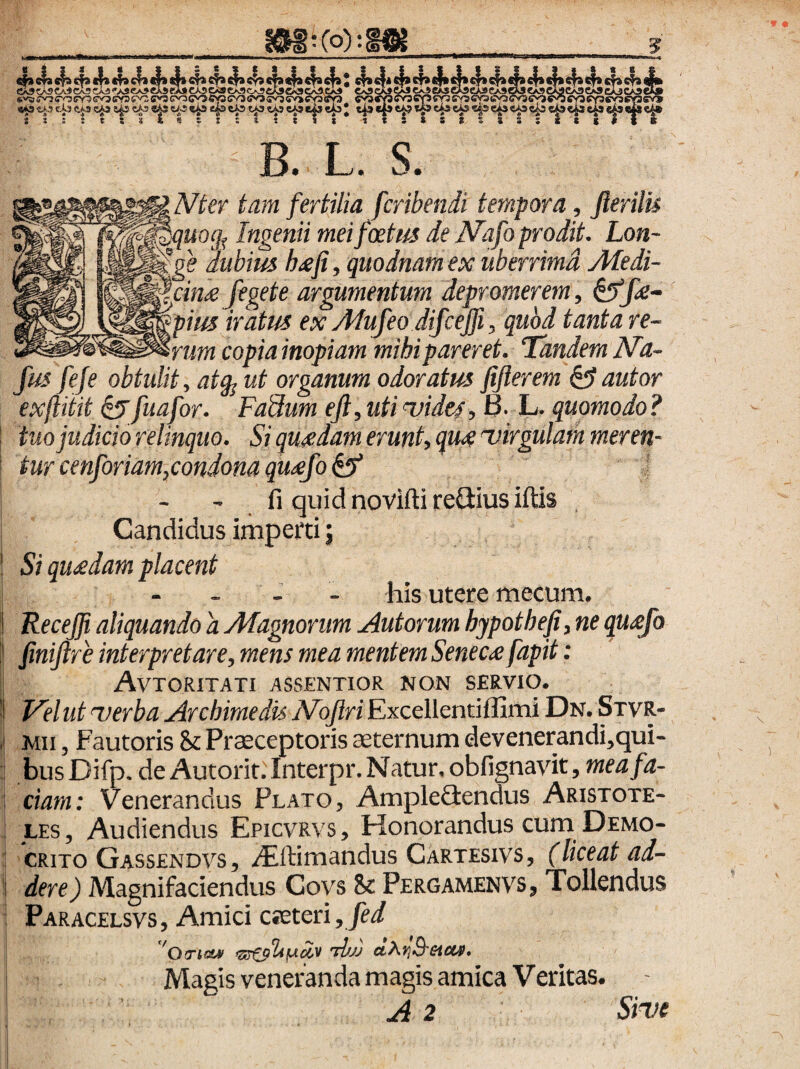 B. L. S. Nter tam fertilia fcribendi tempora, fterilis quoq^ Ingenii mei foetus ie IVafo prodit. Lon¬ ge dubius h/cfi, quodnam ex uberrima Aledi- \cin£ feget e argumentum depromerem, pius iratus ex Afufeo difcejfi, quod tanta re- mim copia inopiam mihi pareret. Tandem Nd- fus fefe obtulit, atg^ ut organum odoratus fiflerem fautor exftiiit ^fuafor. Fadum eji, uti 'vides, 0. L, quomodo ? tuo judicio relinquo. Si quadam erunt, qutie 'virgulam meren¬ tur cenforidm,condona qUicfo ^ fi quidnoviftireQiusiftis Candidus imperti 5 Si queedam placent his utere mecum. Recejji aliquando a Magnorum Autorum hypothefi,ne qusfo finijlre interpretare, mens mea mentem Seneca fapit: Avtoritati assentior non servio. Velut verba Archimedis Alojlri Excellentiflimi Dn. SxvR- Mii, Fautoris & Praeceptoris aeternum devenerandi,qui- bus Difp. de Autorit.Interpr. Natur, obfignavit, mea fa¬ ciam: Venerandus Plato, Ampleflendus Aristote¬ les, Audiendus Epicvrvs, Honorandus cum Demo¬ crito Gassendvs, .^ftimandus Cartesivs, (liceat ad¬ dere) Magnifaciendus Coys & Pergamenvs, Tollendus Paracelsvs, Amici cietcn,fed 'OTio» -djjj ■ - Magis veneranda magis amica Veritas.