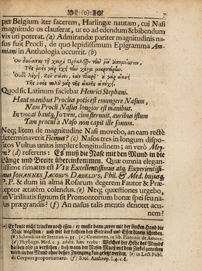 C^lf» r^) :('o): per Belgium iter facerem, Harlingee nautam, cui Nafi magnitudo osclauferat, ut eo ad edendum St bibendum i vix uti poterat, (a) Admirandas pariter magnitudinis na- :fus fuit Procli, de quo lepidiffimum Epigramma miani in Anthologia occurrit, (b) Ov aiwcircif t>i mojcA©.» 'th/) p7i/ i>m/xvos’eiy , ixi x^p^ lA.M^oiiplw. Oi/dl ^ty<l, ZtO e-tiesii, idv Ttlap^ • s’ duiii T?{ jiivos iwAu' fVS dKoije dmxi- ilQiJod fic Latinum faciebat Haui manibus Procius potis ejl emungere Nafurn, ^am Procli Nafus longior eft manibus. In-u^at hautg^JoDem, cumfternuit, auribus ijium Tam procul 'a Nafo non capit ille fonum. ^av..vi_jx..Yc»v,x IX X ; (V u cb miongum ciiipo- f itos Vultus unius implere longitudinem; an vero Aiei- {d) referens: gg mu§ Die 9?afe mit Hn COlunb in we K&ngc tint) 23reitc fibecctnfommen. Quae omnia elegan- iiflime rimatus eft KIR Excellentiffimus at^ Experientiffi- yeptor aetatem colendus, ffj Neq; quaeftiones urgebo, inVirilitatis fignum fit Promontorium bonas fpei feu na- jus praegrandis ? (/) An nafus talis mentis denotet acu- nem ? 0 fmU ni(6f frmcfm no® effcn / ev muffc Um inm mit Ut Kncfen ^ant Me IRafe mest^nn/ nn^mif i)erre®tenOen0e(rnticfiiriO€(IenMnei« f®ie5em {6)Schookius dc StctrxUt. 5f. (^) Goinineiit.in iib.Platonis dc AmoreI' (<^)Phyriogn.Med.c j. addit, hatc verba: S3?d®r^ l)alben alfo ju berfieben / mm Oer 3f?afen mit bem 3irfd qenomftt toirb/in ben 5}?unb obne Deffer? Stoingtina fan gefeijt njrrMtt (e) Lca.Publ. dc Corpore proportignato. (/} Rjgl, Anthxpp. 14. c.
