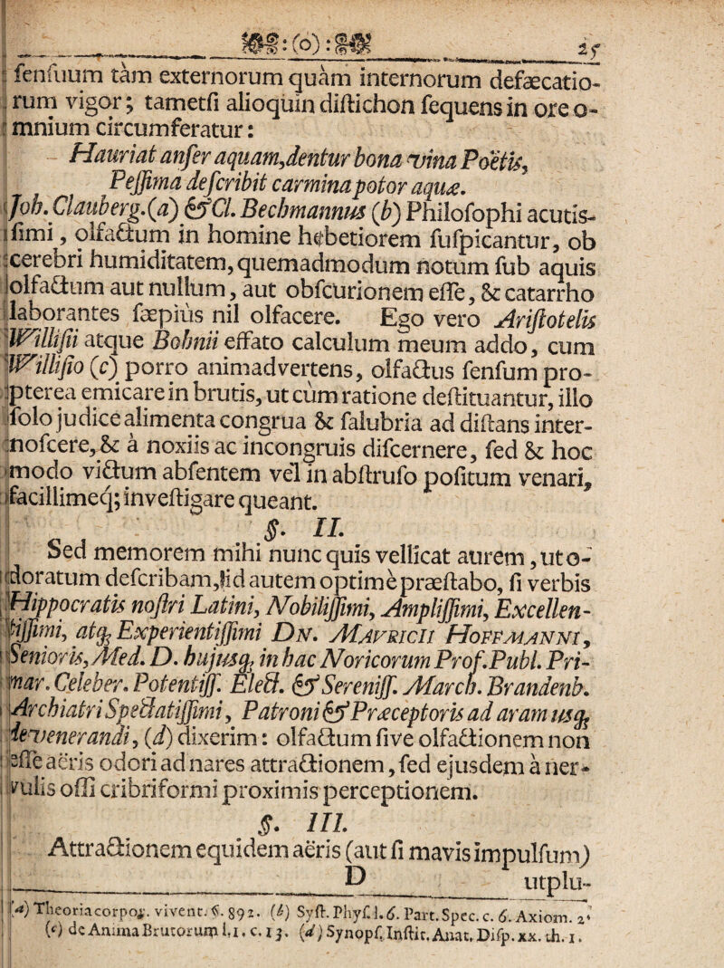 if ! fenfuum tam externorum quam internorum defaecatio- ^ rum vigor; tametfi alioqiiin diftichon fequens in ore o- ^ mnium circumferatur: Hauriat anfer aquam,dentur bona uina PoetU, Pejjimadefcribitcarminapotoraqua. ^fob.Clauberg.(a\^a. Beclmannm (b) Philofophi acutis- ifimi, qlfaftum in homine htfbetiorem fufpicantur, ob ‘cerebri humiditatem, quemadmodum notum fub aquis lolfaGum aut nullum, aut obfcurionem effe, & catarrho '^laborantes faepius nil olfacere. Ego vero udrijlotelis 'Willifii atque Bolmiieffato calculum meum addo, cum Willifio(c) porro animadvertens, olfaflus fenfumpro- ipterea emicare in brutis, ut cum ratione deftituantur, illo ifolo judice alimenta congrua Scfalubria ad diflans inter- mofcere,^& a noxiis ac incongruis difcernere, fed 8c hoc iimodo viGum abfentem vel in abftrufo pofitum venari, ffacillimeq; inveftigare queant. I IL Sed memorem mihi nunc quis vellicat aurem, ut c- idoratum defcribamjid autem optimepraeftabo, fi verbis Mippocratu noftri Latini, ALobiliffmi, Ampliffimi, Excellen- mmi, Experi^^^ Mafricii HoFPMANNiy ! v^nioru^Med. £). hujm^ in hac Noricorum Prof.Publ. Pri- > imr. Celeber» Potentijf.^ Eled. ^ Serenijf. Afarcn. Brandenb» \ ArchiatriSpedatiJJimiy Patroni^Pr£ceptoruadarammg^ dei.) ener andi, (d) dixerim: olfaflum fi ve olfadionem non !!pffea&i$ odoriadnares attra£tionem,fed ejusdemaner* i puiis offi cribrifbrmi proximis perceptionem. §. IIL Attraaionem equidem aeris (aut fi mavis impulfum) __D__ utplu- Theoriacorpoi-. vivent.Xi. 892. (&) Syfl. Phyr. Part.Spcc.c. <5. Axiojn. 2* {() dc Anima Brutorum i,i. c. 13. j Synopfjnflic, Anat. Uifp.xx. th. i.