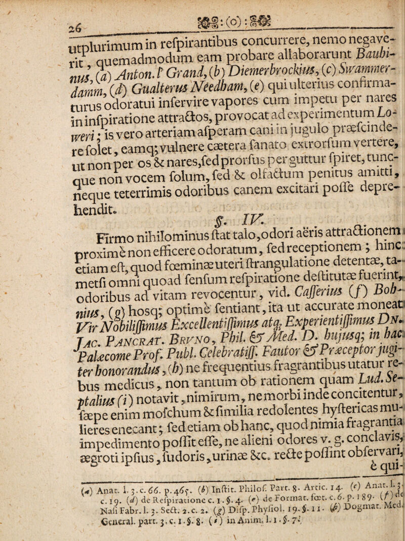 utplurimum in refpirantibus concurrere, nemo negave- rk quemadmodum eam probare allaborarunt Bauln- ItJ (a) Anton.t Grand,(b)Dienierbrockm,(c)Smmner- Jamm (i) Gualterusmdham,{e) qui ulterius confirma¬ turus odoratui infer vir e vapores cum impetu per nares in infpiratione attraaos, provocat ad espenmentum Lo- weri • is vero arteriam afperam caniin jugulopraefcmde- refolet.eamqtvulnerecaeterafanato exirorlumvertere, ut non per os St nares,fedprorfus per guttur fpiret,tunc- aue non vocem foium,fed olfaaum penitus aimtti, neque teterrimis odoribus canem excitari pofle depre- hendit. ^ , XJa, , . n.* Firmo nihilominus ftat talojodori aeris attradionem. etiam eft, quod toeminaeuteri itranguiciuuii^ ^ Setfi omni quoad fenfum refpiratione detout^ fueri^ odoribus ad vitam revocentur, vid, Cajferm (/) Bob-^ nim, ( g)hosq; optimb fentiant, ita ut accurate moneat. F/r NhilMmus Excellentiffinm at^ Expnientiffimus Dn. tIc.Pjmcrat. Brvno, Fhil. ^Med. Djujmq; tn hac.. yakcmeProf. Pubi Cekbratijf. Fautor ^Pr reptor jugi¬ ter honorandus, {h) ne frequentius fragrantibus utatur re¬ bus medicus , non tantum ob rationem quam Lud.M- pt alius fi) notavit ,nimirum, ne morbi inde concitentur, fcepe enim mofchumStfimilia redolentes hyftericas mu¬ lieres enecant; fedetiam ob hanc, quod nimia fragrantia impedimento poffit efle, ne alieni odores ^g. conc avis, aegroti ipfius, fu doris ,urin$ Stc. refle poflint