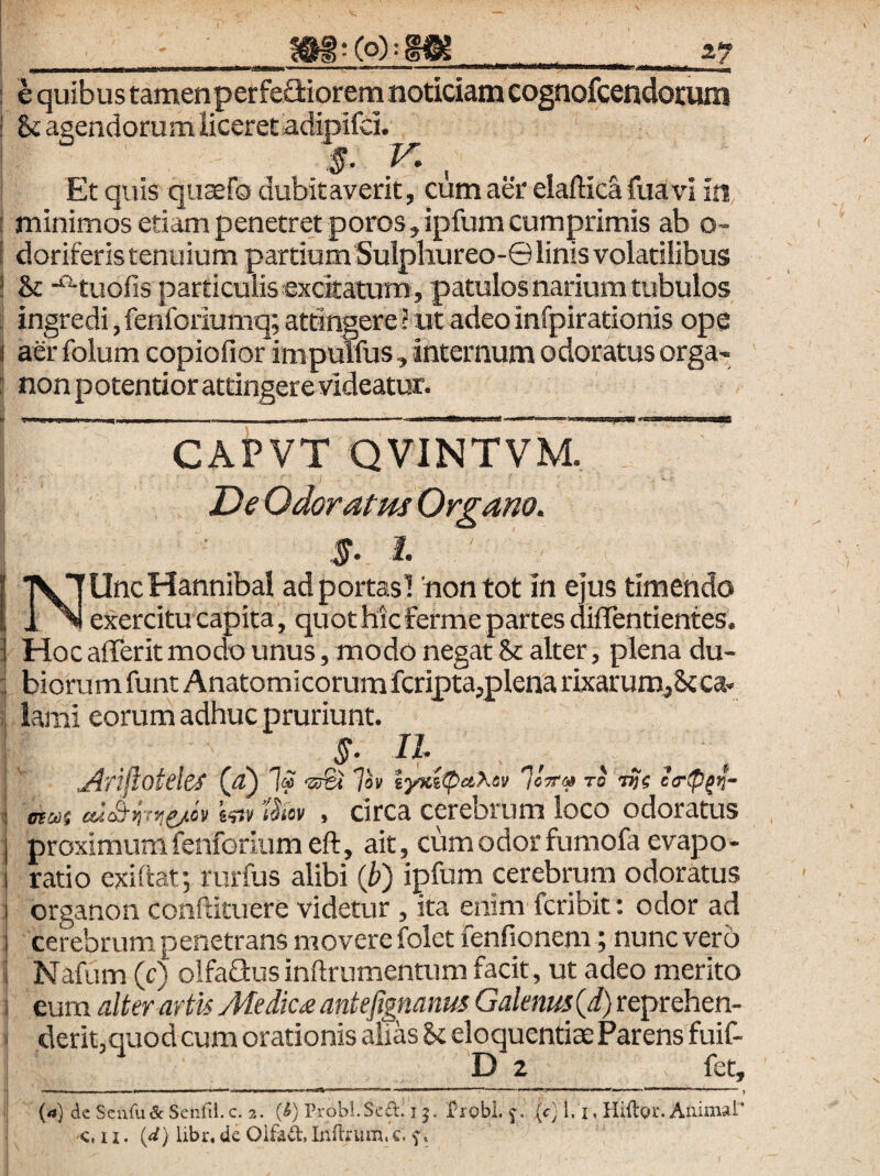 i? e quibus tamenperfeaiorem noticiam cognofcendorum & agendorum Hceretadipifd. 5- Y' , Et quis qticefo dubitaverit, cum aer elafticafuavi in, minimos etiam penetret poros, ipfum cumprimis ab o- doriferis tenuium partium Sulphureo-© linis volatilibus St -‘‘^tuofis particulis excitatum , patulos narium tubulos ingredi, fenforiumq; attingere ? ut adeo infpirationis ope aer folum copiofior impulfus, internum odoratus orga- non potentiorattingere videatur. CAPVT QVINTVM. De Odor atm Organo. I. NUncHannibal adportasl 'non tot in ejus timendo exercitu capita, quot Hic ferme partes diffentientes. Hoc afferit modo unus, modo negat & alter, plena du¬ biorum funt Anatomicorum fcripta,plena rixarum^Stca- lami eorum adhuc pruriunt. n. JltlfloteleS (g) Ia Ih lyxilpaXev to tJs c<r<P^^- mut . circa cerebrum loco odoratus proximum fenforiumeft, ait, cum odor fumofa evapo¬ ratio exihat; rurfus alibi {b) ipfum cerebrum odoratus organon conftituere videtur , ita enim fcribit: odor ad cerebrum penetrans movere folet fenfionem; nunc vero Nafum (c) olfaGusindrumentum facit, ut adeo merito eum alter artis Medicae antefigmnus Galenus (i) reprehen¬ derit,quod cum orationis alias St eloquentiae Parens fuif- D 2 fet, .I I ... ll■l■WI ■■■WilL. ■^WIIM MI .. J {a) de ScuiudcSenfil.c. 2. (^) Probi.Sed. 15. 'i?robL {c) 1, i, HiflQr. Animal'* c, 11. id) libr, de Oifad, Inflrum. c. f.