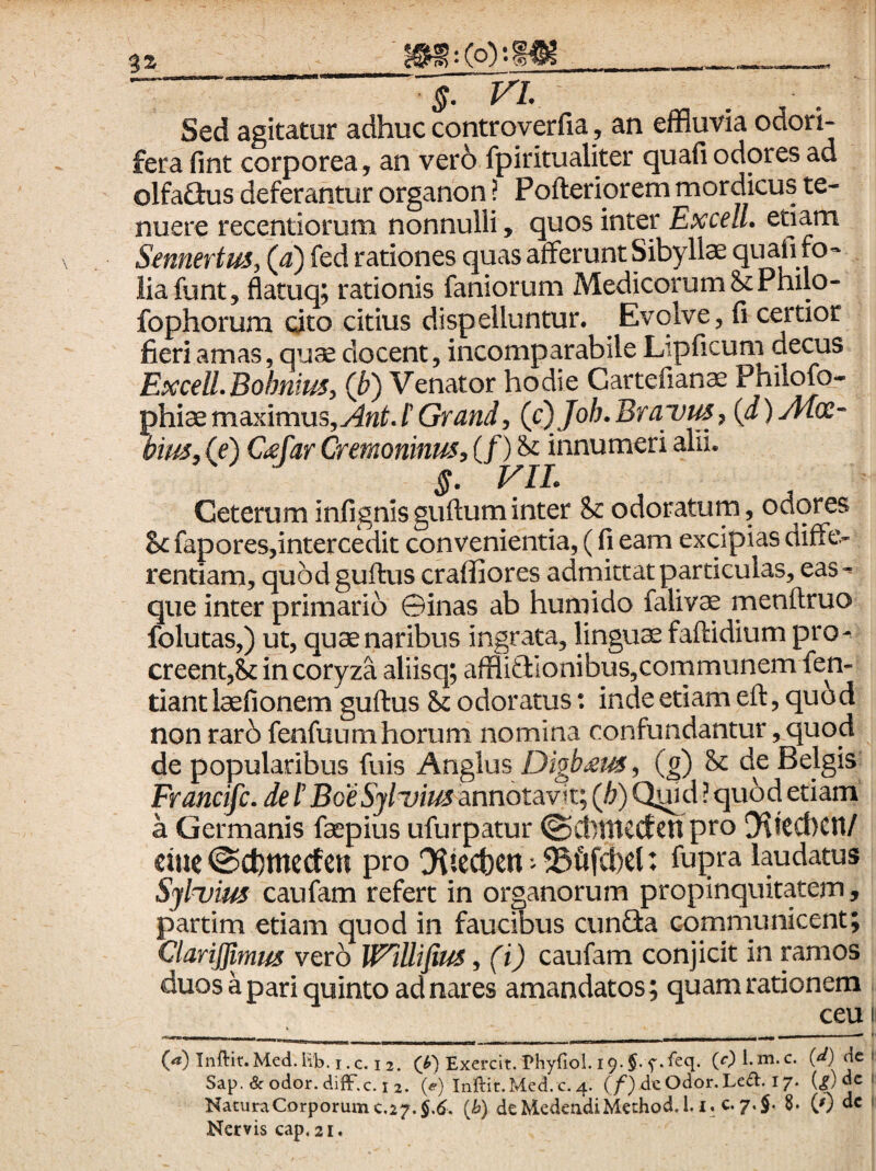 Sed agitatur adhuc controverfia, an effluvia odori¬ fera fint corporea, an ver6 fpiritualiter quafi odores ad olfa£tus deferantur organon! Pofteriorem mordicus te¬ nuere recentiorum nonnulli > quos inter Exedi, etiam Sennertus, (4) fed rationes quas afferunt Sibyllae quafi fo¬ lia funt, flatuq; rationis faniorum Medicorum 8cPhilo- fophorum cito citius dispelluntur. Evolve, fi certior fieri amas, quae docent, incomparabile Lipficum decus ExceU.Bohnim, (b) Venator hodie Cartefianae Philofo- phiaemaximus,(c)Joh.Brayus, {d)Ai(£- bius, (e) Ctefar Crernoninus, (/) & innumeri alii. 5. FIL Ceterum infignisguftuminter & odoratum, ociores Sc faporesjintercedit convenientia, (fi eam excipias diffe- rentiam, quodguftus craffiores admittat particulas, eas^ que inter primario ©inas ab humido falivae menftruo folutas,) ut, quae naribus ingrata, lingua faftidium pro-^ creent,& in coryza aliisq; affliGIonibus,communem fen- tiant laefionem guftus Sc odoratus: inde etiam eft, quod non rar6 fenfuumhorum nomina confundantur,quod de popularibus fuis Anglus Digb^is^ (g) & de Belgis Francife. de f BoeSyluius annotavit; (^) Q^d ? quod etiam a Germanis faepius ufurpatur @ctltticctcn pro ![KttCt)Cn/ tim ©cfcmecfen pro O^tecfeen 25&fct)e{: fupra laudatus Syluim caufam refert in organorum propinquitatem, partim etiam quod in faucibus cunGa communicent; ClariJJimus vero WlUifius, (i) caufam conjicit in mmos duos a pari quinto ad nares amandatos; quam rationem ceu I (^) Inftif. Med. hb. I. c. I 2. Exercit. Phyfiol. 19-(Ot m.c. (4^) dc 1 Sap. & odor. diiF.c. I 2. («•) Inftir.Med. c. 4. (/’) deOdor.Lefl:. 17. (^) dc 1 Natura Corporum €.27.$,^. {h) deM.edeadiMethod.1. i. c. 7,$. 8. © dc i Nervis cap. 21.