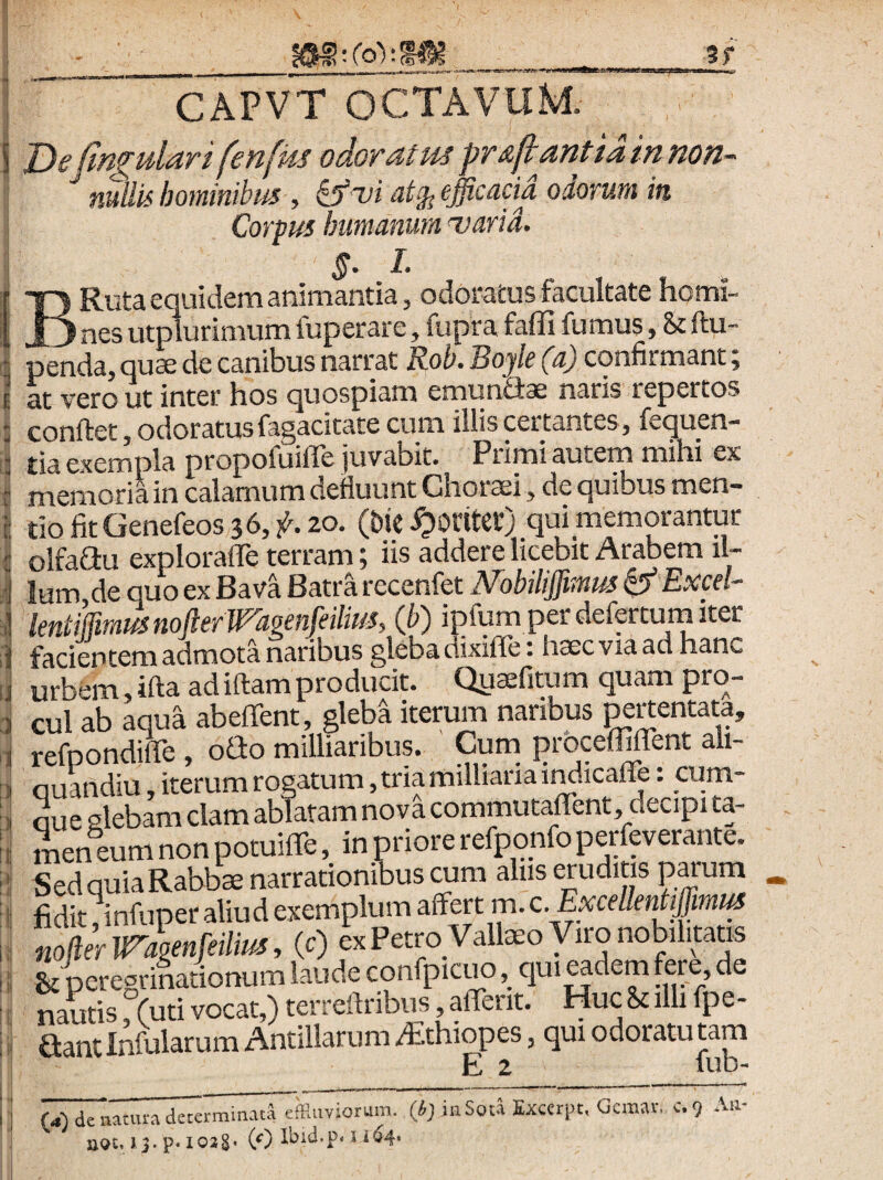 5f ri B CAPVT OCTAVUM. T)e (insulari fenfks odoratus pr&jtantiainnon-' nullis hominibus efficacia odorum in Corpus humanum uarid. §• l Ruta equidem animantia, odoratus facultate homi- jL ^ nes utrnurimum fuperare, fupra faffi fumus, Sc ftu- penda, quas de canibus narrat Rob. Bojle (a) confirmant; at vero ut inter hos quospiam emunfiae naris repertos conftet, odoratus fagacitate cum illis certantes , fequen- tia exempla propofuiffe juvabit. Primi autem mihi ex memoria in calamum defluunt Choraei, de quibus men¬ tio fit Genefeos 36,^20. (bie qui memorantur olfaGu exploraffe terram; iis addere licebit Arabem il¬ lum de quo ex Bava Batra recenfet JVobiliffimus ^ Excel- lentiirmusnoftermgenfeilius, (h) ipfum perdefertum iter facientem admota naribus gleba dixifle; haec via ad hanc urbem, ifta adiftamproducit. Quaefitum quam pro¬ cul ab aqua abeffent, gleba iterum naribus ^rtentata, refpondiffe , oGo milliaribus. Cuna prbceffiflent ali- ouandiu iterum rogatum, tria milllariaii^icaire: cum- Gue glebam clam ablatam nova commutalTent, decipi ta¬ men eum non potuiffe, in priore refpqnfo perfperante. Sed quia Rabbae narrationibus ^m alus eruditis paruna fidit jinfuper aliud exemplum affert m. c. Excellentffimiu noliermgenfeilm, (c) ex PetmVallaeo Viro nobilitatis & peregrinationum laude confpicuo, qui^dem fere, de nautis, (uti vocat,) terreftribus, altent. Huc &t illi fpe- aant Infularum Antillarum /£thiopes, qui odoratu tam E 2 fub- U) deiiatura detei'min.ua7ffliivionim. (i; itiSow Excerpt, Gcmr. c.9 -'■u- aot, 13. p. loig' (0 s 164. I