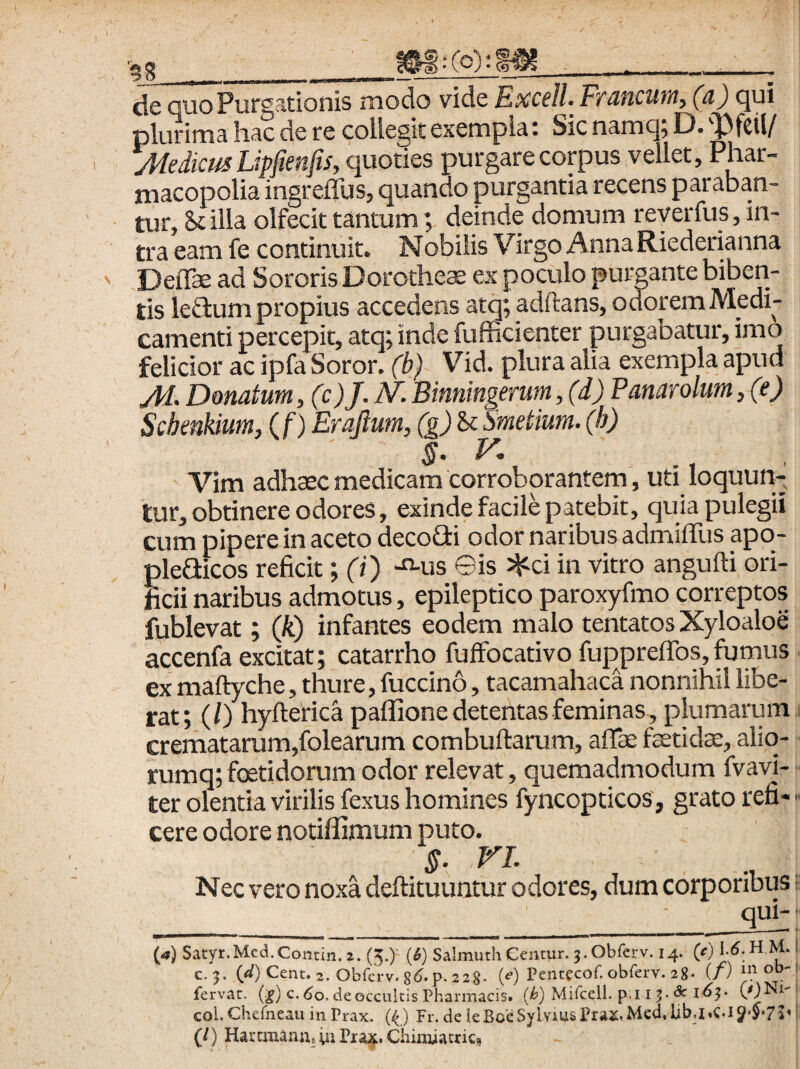 clc QUO itionis modo vide Kxc€ll< FfUficutu^ {^) ^ui plurima hac de re collegit exempla: Sic namq; D. ''Pfcil/ Medicus Lipfmfts, quoties purgare corpus vellet, Phar- macopolia ingreffus, quando purgantia recens paraban¬ tur, & illa olfecit tantumdeinde domum reyerfus, in¬ tra eam fe continuit. Nobilis Virgo AnnaRiederianna Deflte ad Sororis Dorothese ex poculo purgante biberi¬ tis lefium propius accedens atq; adftans, ocToremMedi- camenti percepit, atq; inde fufficienter purgabatur, imo felicior ac ipfa Soror, (b) Vid. plura alia exempla apud M. Donatum ,(c)J. N'. Binningerum, (d) Panarolum, (e) Schenhum, ( f) Erajlum, (g) &c Smetium. (h) Vim adh$c medicam corroborantem, uti loquun¬ tur, obtinere odores, exinde facile patebit, quia pulegii cum pipere in aceto decofii odor naribus admiffus apo- pleaicos reficit; (i) -«-us ©is ^ci in vitro angufti ori¬ ficii naribus admotus, epileptico paroxyfmo correptos fublevat; (k) infantes eodem malo tentatos Xyloaloe accenfa excitat; catarrho fuffocativo fuppreffos, fumus ex maftyche, thure, fuccino, tacamahaca nonnihil libe¬ rat; (/) hyfterica paflione detentas feminas, plumarum crematarum,folearum combuftarum, aflee faetidse, aliq- rumq; foetidorum odor relevat, quemadmodum fvavi- ter olentia virilis fexus homines fyncopticos, grato refi- ■ cere odore notiflimum puto. §. VL Nec vero noxa deftituuntur odores, dum corporibus; qui- («) Satyr.Mcd.Contin. i. (5.) {i) Salmuth Centur. j.Obferv. 14. W ^ ' c. }. WCent. 2. obfcrv.86.p-228- (<■) Peneccof. obferv. 28. (/) mob- : fervat, {.g) c. 60. de occultis Pharmacis, {b) Mifceil. p.i i ^ - & l6‘^> coi. Cherneau in Prax. (O Fr. de ieBceSylvms Prax.Med. libj.C-i J-S*? (/) Haremana» Pra;j^. Chimiatric,