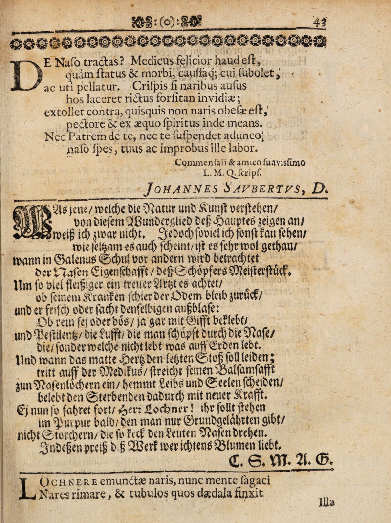 De Nafo tradas? MedicusJ^eHcior haudeft, quam flatus & morbi, caufFaq; cui fubokt l • ac uti peliatur. Crifpis fi naribus aufus hos laceret ridus forfitan invidiae 5 extollet contra, quisquis non naris obefie efl, pedore & ex aequo (piritus inde means. Nec Patrem de te, nec te fufpendet adunco^ nafo (pes 5 tuus ac improbus ille labor. CQmmenfaii dc amico ruavisfimo L. M. Q^feripf. JoHANNES SaVBERTVS, D» |jne/ iDel(^c bic Olatur unb ^'unjl berjte&en/ §j||l|J jjDn biefem 'JBunberglicb bc^ ^atiptcs jeigen ani id) jtDar nid)t. Seboc^fopielicbfonj^ Eonfeben/ wi? feliam aud^ fd>eint/1)1 es fe^tr wol Qit\>ani t»ann in ©alcnud 0c{)u[ por anbwn roirb betrc(^t«t I llmfoPieifl#i8«cint«uerSU’6tedC!d)fct/ ob fcinem ^janf en fd)ierbcr£5bem bletbsuruef/ ’ «nb ee fntd) obet faebt benfelbi^en anfblnfet ' Ob rein fej oberbbd/ }a gae mit (Sifft bcHebi/ ; unb^e|]iler:|/ bieJujft/ bie man fd)opft butc^bieSRafe/ bie/ fonbev’ tpeldje nid)t lebt tpas aujf grben iebt. i llnbni>annbadntatte.$er§bcn!e^tcn@io§fonieibenj i ttitt auff bit 5j?ebifud/ f^retebt feinen ^Baffamfafft ; jun^nfetUoebetn ein/ b«nnnt £etbd unb ©eeienfcpdben/ belebt ben @terbenbenbabutd) mitneuer ^ratr^ €) nun fp fabret fort/ ^sv. ioc^nev 5 ibe foBt pcb«n un ^uipur ba!b/ ben m«n nur ©tunbgeiobitcn gibt/ nicbt0tord)ei'n/biefo fecf benSeuten 9?afen breben. 3nb£§enprci§ bl met id)t«n^ flumen liebt _____d, e> m- m, LO c H N E R E emundas naris, nunc mente (agaci Nares rimare, & tubulos quos cl*dala finxit