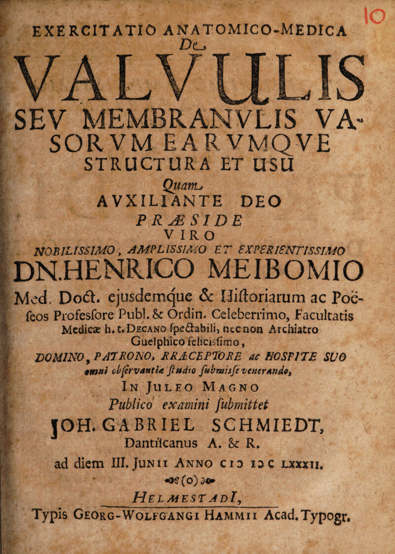 EXERCITATIO ANATOMICO-MEDICA De, ■ SEV MEMBRANVLIS VA- SO.RVM EARVMQVE STRUCTURA ET USU _ Quanu A VXILI ANTE DEO I P RjE SIDE VIRO NOBILISSIMO , AMPLISSIMO ET EXPSR1SNTISS1MO DN.HENRICO MEIBOMIO b. Med. Do6t. ejusdemque & Lliftoriarum ac Poe- | feos Profesfore Pubi. & Ordin. Celeberrimo, Facultatis Medicae h. uDhcano fpedabili) nec non Archiatro Guelphico fdicitfirno, § DOMINO, PATRONO, RRilCEPTORE ac HOSPITE SUO 1 tinni cbprvantU Jhtdto fabmisfe ventrmde, l In Juleo Magno | ' Publico examini fubmittet JOH. GABRIEL SCHMIEDT, Dantilcanus A. & R. , ad diem III. Junii Anno cid ioc lxxxii. I «oe (o) Helmest adI,s Typis Georg-Woefgangi Hammii Acad.Typogr,