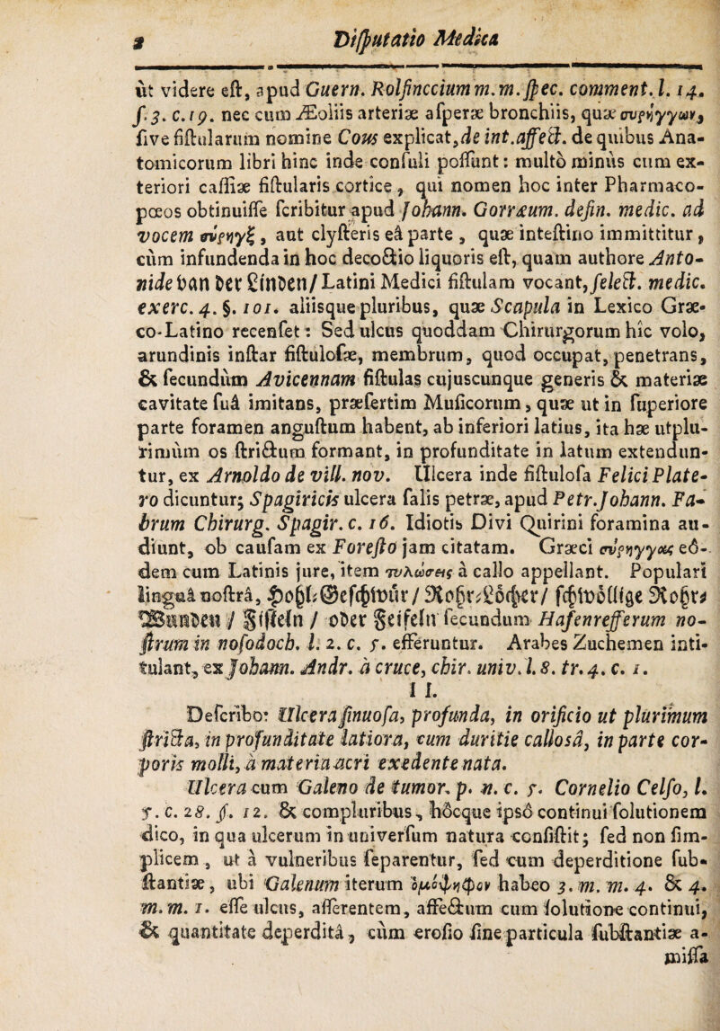 ut videre eft, apud Gaer». Rolfincciumm.m.Jpec. comment.l. 14. f. 3. c. 1 p. nec cum iEoliis arteriae afperse bronchiis, quae auHyy«*j five fiftularum nomine Cous explicatae int.affeEt. de quibus Ana¬ tomicorum libri hinc inde confuli poffunt: multo minus cum ex¬ teriori cafliae fiftularis cortice, qui nomen hoc inter Pharmaco- pceos obtinuilfe fcribitur apud Jobann. Gonmm. defin. medie. ad vocem , aut clyfteris e4 parte , quae inteftino immittitur, cum infundenda in hoc deco&io liquoris eft, quam authore Anto- nide hem fcet £tnt)Cn/ Latini Medici hftulam vocant,/eieS. medie. exerc. 4.$. 101. aliisque pluribus, quae Scapula in Lexico Grae- co-Latino recenfet: Sed ulcus quoddam Chirurgorum hic volo, arundinis inftar fiftulofae, membrum, quod occupat, penetrans, & fecundum Avicennam fiftulas cujuscunque generis & materiae cavitate fud imitans, praefertim Mulleorum, quae ut in fuperiore parte foramen anguftum habent, ab inferiori latius, ita hae utplu- frimiim os ftri&um formant, in profunditate in latum extendun¬ tur, ex Amoldo de vili, nov. tlicera inde fiftulofa Felici Piate- ro dicuntur; Spagiricis ulcera falis petrae, apud Petr.Johann. Fa¬ brum Cbirurg. Spagir.c. 16. Idiotis Divi Quirini foramina au¬ diunt, ob caufam ex For e jio jam citatam. Graeci cv?n yyo% e6- dem cum Latinis jure, item tvKwa callo appellant. Populari liogminoftra, |)o§h©efc§lt)in7 3io§n£0(f>er/ fcjjtooUfge 3to§r* / §(|1e(n / ofcer §eifehr fecundum Hafenrefferum no- firim in nofodoch. I. 2. c. efferuntur. Arabes Zuchemen inti* fulant, ex Jobam. Andr. a cruce, chir. univ.l8. tr.4. c. /. I I. Defcribo: Ulcera finuofa, profunda, in orificio ut plurimum ftriEta, in profunditate latiora, cum duritie callosd, in parte cor¬ poris molli, d materia acri exedente nata. Ulcera cum Galeno de tumor, p. n. c. 5* Cornelio Celfo, L :f. c. 28.fi, 11. & compluribus, hocque tpsd continui folutionem dico, in aua ulcerum in univerfum natura ccnfiftit; fed non fim- plicem , ut a vulneribus feparentur, fed cum deperditione fub* ftantiae, ubi Galenum iterum bfxo^(pav habeo 3. m. m. 4. & 4. m.m. 1. effe ulcus, aflerentem, affe£tum cum lolutione continui, & quantitate deperdita, cum erofio iineparticula fubftantise a-