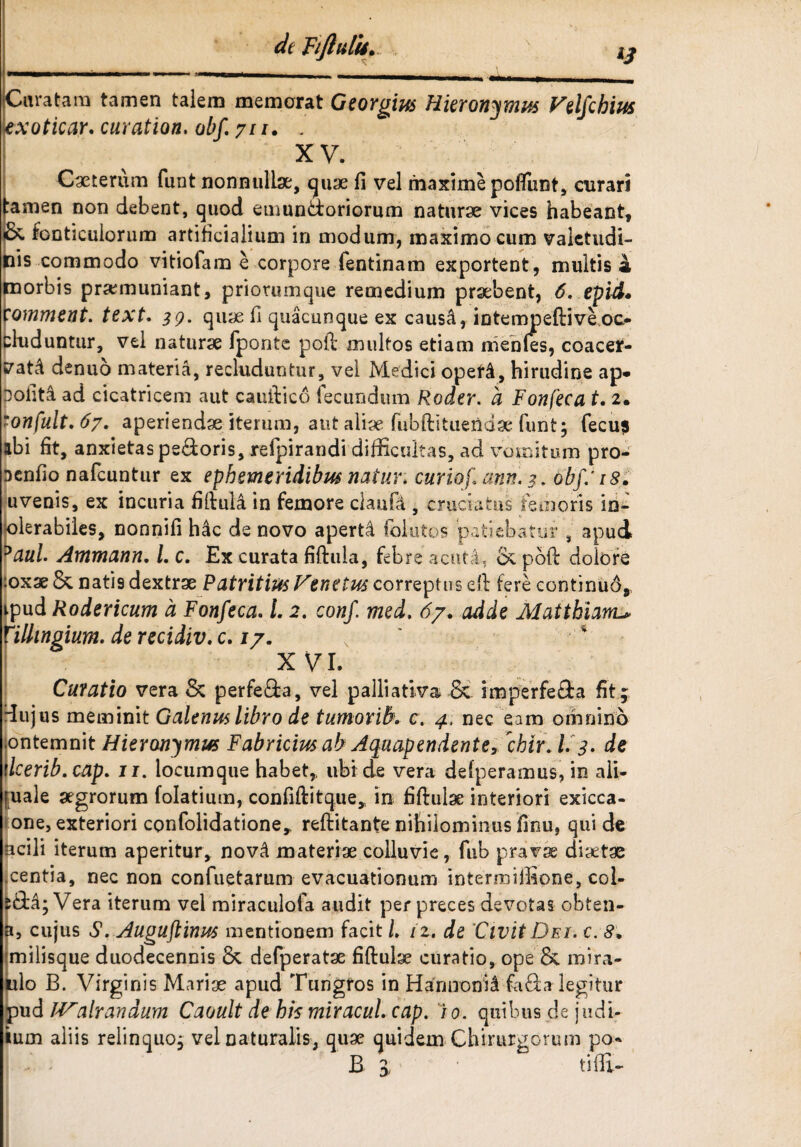 dt Fiftulis* Curatam tamen talem memorat Georgius Hieronymus Velfcbius exoticar. curation. obf. jn. . XV. Ceterum funt nonnullae, quae fi vel maxime poliunt, curari amen non debent, quod emunctoriorum naturae vices habeant, * fonticulorum artificialium in modum, maximo cum valctudi- is commodo vitiolam e corpore fentinam exportent , multis a morbis praemuniant, priorumque remedium praebent, 6. epid. comment. text. 39. quae fi quacunque ex causa, intempeftiveoc¬ cluduntur, vel naturae fponte poft multos etiam nienles, coacer¬ vati denuo materia, recluduntur, vel Medici opefi, hirudine ap- Doliti ad cicatricem aut cauftico fecundum Roder. a Fonfeca t. 2. mon[ult,6y. aperiendae iterum, aut aliae fubftituenda'funt; fecus abi fit, anxietas pedoris, refpirandi difficultas, ad vomitum pro- Dcnfio nafcuntur ex ephemeridibus natur, curiof ann. 3. obf: 18. uvenis, ex incuria fiftuli in femore claufa , cruciatus femoris in- olerabiles, nonnifi hac de novo aperti folutos patiebatur 8 apud 5aul. Ammann. /. c. Ex curata fiftula, febre acuti, poft dolore >oxae & natis dextrae Patritius Venetus corrept us eft fere eontinud, ipud Rodericum a Fonfeca. 1.2. conf med, 67. adde Maithiam^ Mlingium. de recidiv. c. 17. X VI. Curatio vera & perfeda, vel palliativa Sc imperfeda fit ; dujus meminit Galenus libro de tumoribv c. 4. nec eam omnino ontemnit Hieronymus Fabricius ab Aquapendente, 'chir\ L 3. de dcerib.cap. u. locumque habet, ubi de vera defperamus, in ali- fuale aegrorum folatium, confiftitque, in fiftulae interiori exicca- one, exteriori confolidatione, reftitante nihilominus finu, qui de ncili iterum aperitur, novi materiae colluvie, fub pravae diaetae centia, nec non confuetarum evacuationum intermiffione, col- da; Vera iterum vel miraculofa audit per preces devotas obten- cujus S, Auguflinus mentionem facit L 12, de Civit Dei. c. 8. milisque duodecennis & defperatae fiftulx curatio, ope & mira- ulo B. Virginis Mariae apud Tungros in Hannonii fada legitur pud JValrandum Caoult de his miracui cap. io. quibus de judi- ium aliis relinquo; vel naturalis, quae quidem Chirurgorum po* B ; tiffi-