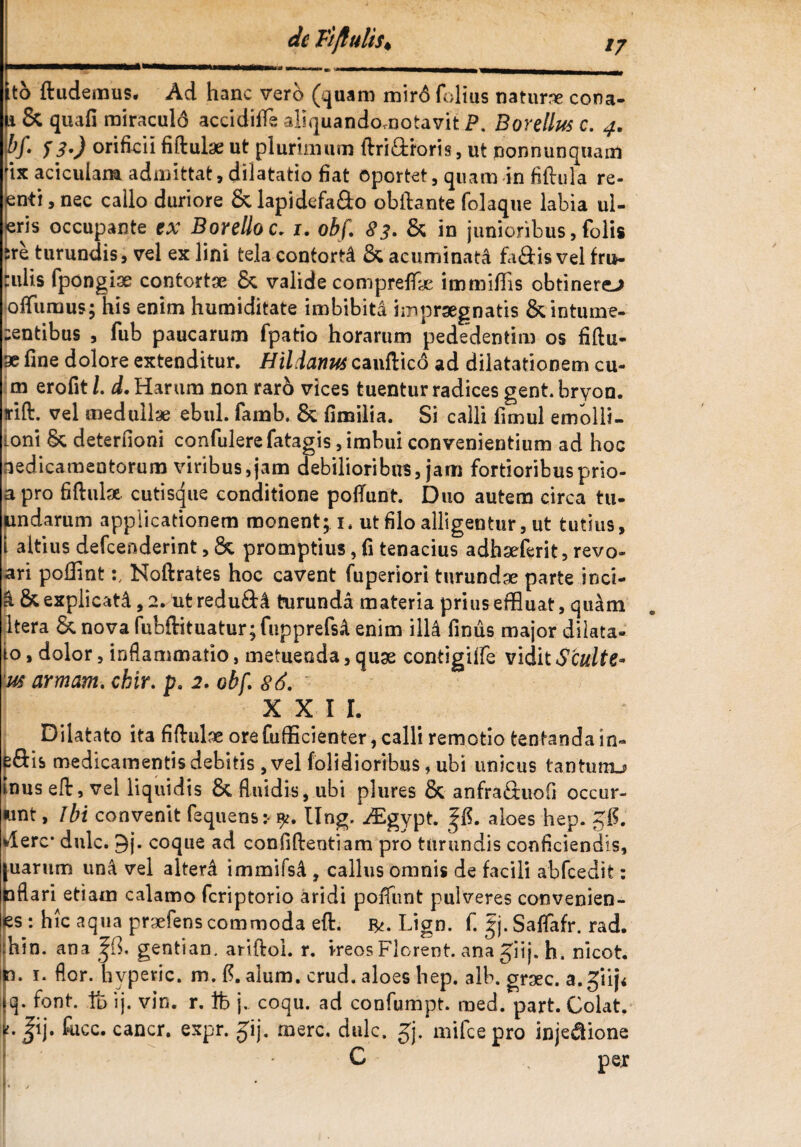 de Fi/lutis* /7 to ftudemus. Ad hanc vero (quam mir6 folius natura cona- li&quafi miraculd accidifie aliquandomotavit P. Bardius c. 4. &/• S3') onhcii fiftutae ut plurimum ftriftroris, ut nonnunquam ix aciculam admittat, dilatatio fiat oportet 5 quam in fiftula re- enti, nec callo duriore &lapidefa&o obftante folaque labia ul- eris occupante ex Borelloc. 1. obf. 83. & in junioribus, folis &re turundis, vel ex lini tela contorta & acuminati fa&is vel fru- culis fpongise contortae & valide compreffc immiffis obtinerem offuraus; his enim humiditate imbibita impraegnatis &intume- centibus , fub paucarum fpatio horarum pededentim os fiftu- x fine dolore extenditur. Hildanus candico ad dilatationem cu- m erofit l. d. Harum non raro vices tuentur radices gent. bryon. rift. vel medullae ebul. famb. & fimilia. Si calli fimul emblli- ioni Sc deterfioni confulere fatagis, imbui convenientium ad hoc aedicamentorum viribus,jam debilioribus, jam fortioribusprio- apro fidulx cutisque conditione podunt. Duo autem circa tu- undarum applicationem monent; 1. ut filo alligentur, ut tutius, i altius defcenderint, &. promptius, fi tenacius adhseferit, revo- ari poffintNoftrates hoc cavent fuperiori turundae parte inci- & & explicata, 2. ut redufta turunda materia prius effluat, qu^m Itera & nova fubftituatur;fupprefsA enim illi finus major dilata¬ to , dolor, inflammatio, metuenda, quae contigiffe vidit S'culte* lus armam. cbir. p. 2. obf. 86. X XI l. Dilatato ita fidulse ore fufficienter, calli remotio tentanda in- ^ftis medicamentis debitis , vel (olidioribus, ubi unicus tantuiru Inus eflr, vel liquidis & fluidis, ubi plures & anfraHuofi occur- «nt, ibi convenit fequens:- yt. Ung. Aigypt. |fi. aloes hep. gfi. wlerc* dulc. 9j. coque ad confidentiam pro turundis conficiendis, [uarum una vel altera immifsd , callus omnis de facili abfcedit: taflari etiam calamo fcriptorio aridi poiTunt pulveres convenien- es : hic aqua praefens commoda eft. Lign. f. gj.Saflafr. rad. :hin. ana gentian. aridol. r. ireos Florent, ana giij. h. nicot. n. 1. flor, hvperic. m. fi. alum. crud. aloes hep. alb. graec. a. giij< £}• font. ft ij. vin. r. tfe j. coqu. ad confumpt. med. part. Colat, ij. fucc. cancr. expr. £ij. mere, dulc. gj. mifcepro inje&ione C pex t.