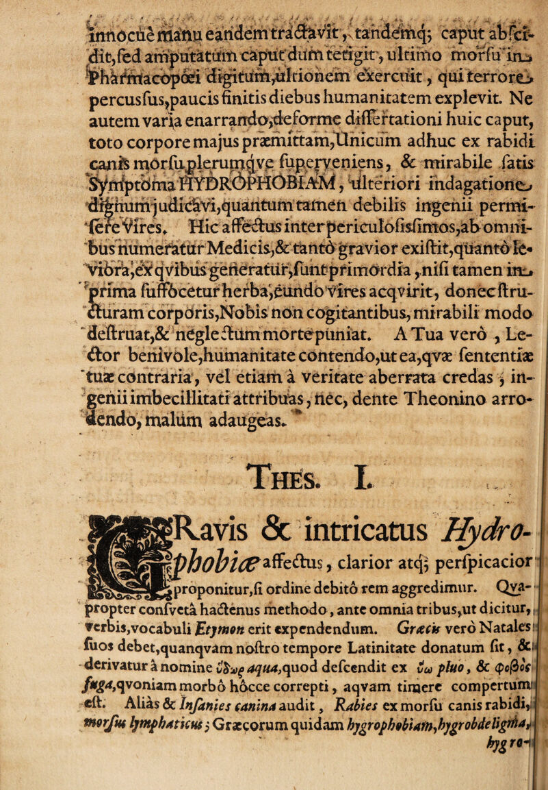 Wdcfie ma'nti eandem tridfev^itntahd^mqj caput abfcf- dit,fed amputatiiift capiif diim feagit, ultimo morfu uut i i'-r ■; ■ , r -.o . ^_ Thkffiadbpofi di^ttifi^^Itidn<OTt e^erctth, cjuiterrorti percusfus^paucis finitis diebus humanitatem explevit. Ne autem varia enarrando,'deforme diflfeftationi huic caput, toto corpore majus praemittam,llhiciim adhuc ex rabidi canis morfu^lerupt^veju^ & mirabile fatis syjf^tdihalWDR^d^HC^ indagatione^» 'd^imrh^ udixS\d,quantum tamen debi ingenii permi¬ sere “i^ircs^ Hic afFedus interpcricuIofisfimos,abomm- 'bnshumei^thr Medicis,&t^ntd gravior exifl:it,quant6fe* ^bAJe^itqvibiis gefleratiif^fhntpfimOrdia ,nifi tamen inij ^prima fuff6ceturhefba',euhdo'fires acqvirit, donecftru- cturamcorpdris,Nobis noii cogitantibus, mi rabili modo deftruat,& neglefliim mortepimiat. A Tua vero , Le- ftor benivole,humanitate contendo,ut ea,qvse fententias 'tuae contraria , vel etiam a veritate aberrata credas ^ in- fehii imbecillitati attribuas, nec, dente Theonino arro- endo, maliim adaugeas* * L |Ravis 6c intricatus Hydro- r clarior atq^ perfpicacior*’ wTTir-g crj proponitur.fi ordine debito rem aggredimur. Qva- jpropter confvcta hadlcnus rhethodo, ante omnia tribus,ut dicitur, verbis,vocabuli Etjmon erit expendendum. Grack vero Natales, (uos debet,quanqvam noftro tempore Latinitate donatum fit, &i< derivatur a nomine aqua,quod defeendit ex veo phio , & <po^os* morbohoccecorrepti, aqvam timere compertumij cft. Alias & Infantes canina audit, Raltes ex morfii canis rabidi,ii Ijntphaticm j Graecorum quidam hjgropboblafn-ihjgrobdeligtha^ k]g rfl-i III '