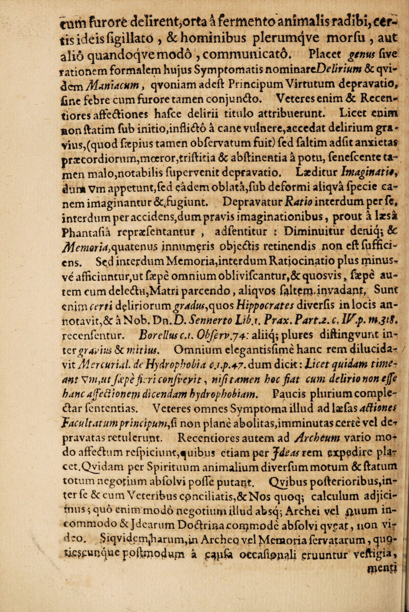 eum fdror^ delirentjorta 4 fermento animalis radibl, cer¬ tis ideis figillato , & hominibus plerumqve morfu , aut alio quandoqve modo , commuiticatd^ Placet lenus (ivc rationem formalem hujus Symptomatis nommzrtDeltrium & qvi- dem M>iniacMm, qvoniam adcft Principum Virtutum depravatio, fine febre cum furore tamen conjundo. Veteres enim & Rcccn^; tiores affedloncs hafce delirii titulo attribuerunt. Licet enim monftatim fub initio,infli£l6 a cane vulnere,accedat delirium gra^ vius,(quod ftpiiis tamen obfervatum fiiit) fcd faltim adfit anxietas prxcordiorum,moeror,triftida 6c abftinentia ^ potu, fencfccnte ta^ men malo,notabilis fupervenit depravatio. Laeditur Imaginandi dum Vm appetunt,fcd eadem oblata,fub deformi aiiqva fpecic ca¬ nem imaginantur &^fugiunt. Depravatur interdum per fe, interdum per accidenSjdum pravis imaginationibus, prout k lacs^ Phantafia repraefentantur , adfentitur : Diminuitur deniq^dc ^^mer/4,quateniis innumeris objeiffis retinendis non cflfuffici- ens. Sed interdum Memoria,interdum Ratiocinatio plus minus^ ve afficiuntur,ut fjcpe omnium oblivircantur,& quosvis ^ faepd au¬ tem cum delecflujMatri parcendo, aliqvos f^ltciiidnvadand Sunt enim delinorum^r4i«^,quos diverfis in locis an¬ notavit,& aNob. DmD. Sennerto Lib.i, Prax. Parta, c, W.f. recenfentur. Borellus c.i. Objfrv.ya-: aiiiq; plures diftingvunt inr ttrgravm & mitius. Omnium clegantisfime hanc rem dilucida-r vit Aiercurial de Hydrophobia ej.p.47. dum dicit: Licet quidam time- ant utJiepe fieri confie/tt nifitamen hoc fiat cum delirio non ejfe hanc aijedtonem dicendam hydrophobiam. Paucis plurium complc- dlar fententias. Veteres omnes Symptoma illud ad laefas adiones facultatumprincipum^^x non plane abolitas,imminutas certe vel dc-r pravatas retulerunt. Recentiores autem ad Archeum vario mo-^ do afFedliim rcrpiciuiit,qIlibus etiam per rem expedire plg^ cct.Qvidam per Spirituum animaliumdiverfummotum dcftatum totum negotium abfolvi pofTe putant. Qyibus pofterioribus,in¬ ter fe & cum Veteribus conciliatis,&Nos quoq; calculum adjici- hius, qu6 enim mod6 negotium illud absq; Archei vel iiuum in¬ commodo &JdeariimDo(5trinacon:)mode abfolvi qv^af, non vif deo. SiqvidemJharumjinArcheQ vel Memoria(crvatarum,cju9- tk^cunque ppftmodupi a occafionaU gruuntur veftigia, inenti