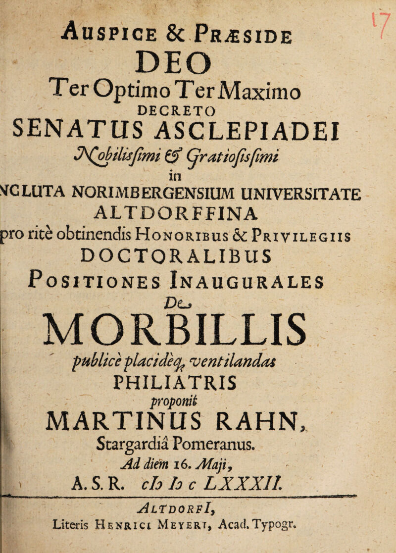 Auspice & Praeside DEO Ter Optimo Ter Maximo DECRETO SENATUS ASCLEPIADEI Ofobilisfmi & Cjratiofisfimi in NfCLUTA NORIi\t B ERGENSIUM UNIVERSITATE ALTDORFFINA pro rite: obtinendis Honoribus &c Privilegiis DOGTORALIBUS Positiones Inaugurales De.* MORBILLIS publice placideq^ ventilandas PHILIATRIS ; ' proponit MARTINUS RAHN, Stargardia Pomeranus. Ad diem 16. Maji , « A. S. R. ch h c LXXXII. AltdorfI, Literis Henrici Meyeri, Acad.Typogr.