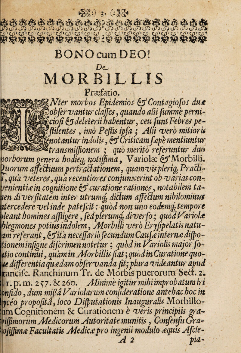 MSB mm BONO cum DEO! MORBILLIS Praefatio. Nter morbos Epidemios & Contagiofos du<€ obfervantur clajfes, quando alii fumme perni- °ciofi &deleterii habentur, ceu funt Febres pe¬ stilentes , imo Peftis ipfa ; Alii vero mitioris 'notantur indolis, & Criticam f<epe mentiuntur transmijfionem ; quo merito referuntur duo diea, notif ien diverfitatem inter utrum% didum ajfedum nihilominus itercedere vel inde patefcit: quod non uno eo dem fi tempore )leant homines affligere, fedplerum fi diverfo • qubdVariolre hlegmones potius indolem, Aiorbilii vero Eryjjpelatis natu¬ um referant y^pita necejjand fecundum Caujx mterrn aijpo- tioneminjigne diferimen notetur; quod in Variolis major fo¬ dio continui, quam in jMorbillis fiat; quod in Curatione quo- ue differentia quadam obfervanda fit; plura videantur apud irancifc. Ranchinum Tr. de Morbis puerorum Sed. 2. , i.p.m. 2^7. Sk 260. Aiinime igitur mihi improbatum iri mfido, dum mifd Variolarum confideratione antehac hoc in e- ofijfim# Facultatis Aledicapro ingenii modulo <equis Afcle-