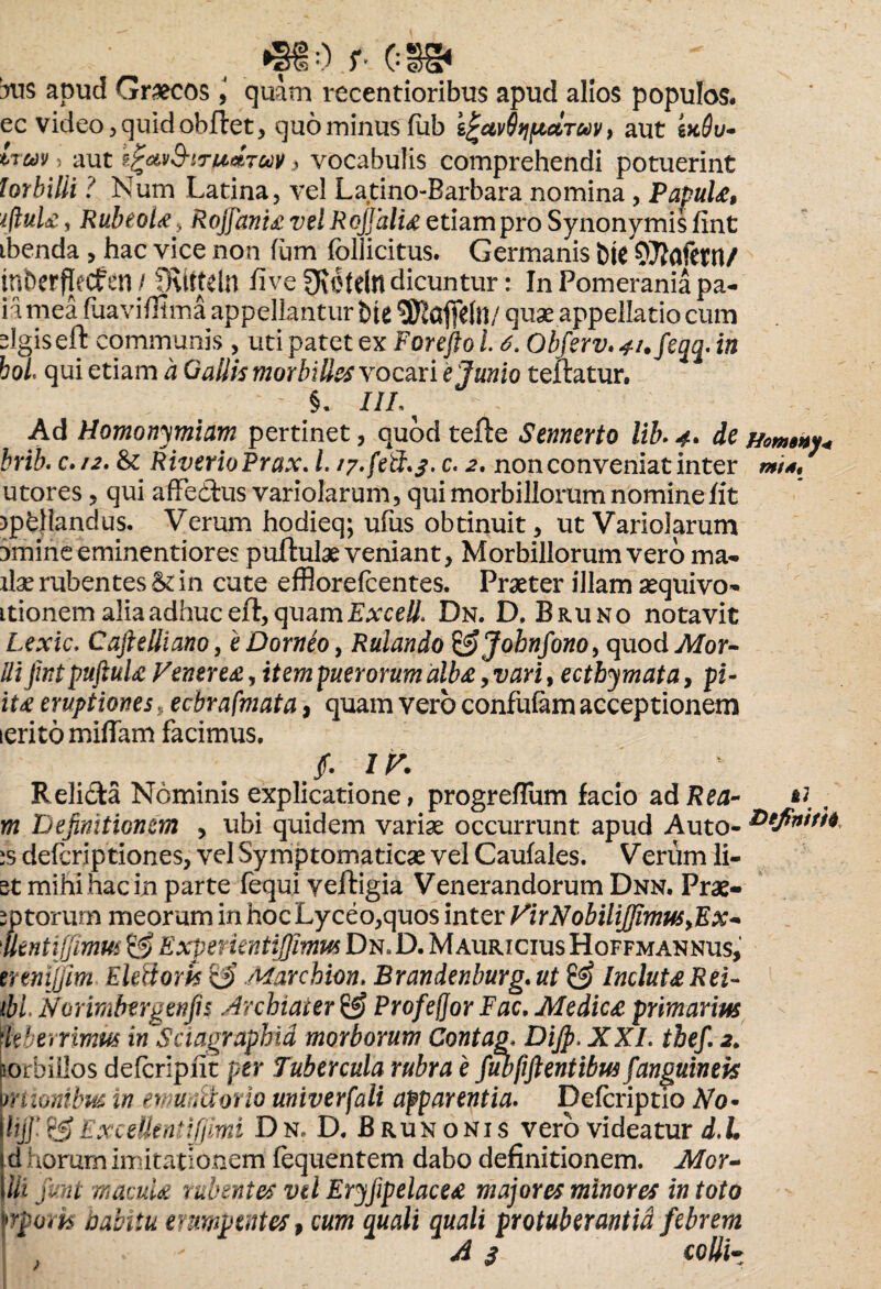 _„0 r CSg» 3ns apud Graecosquam recentioribus apud alios populos, ec video, quid obflet, quo minus fub i^ctvQtjficlTuy, aut s>c#y- , aut ?.%&'j9-itu*tuv , vocabulis comprehendi potuerint lorbilii ? Num Latina, vel Latino-Barbara nomina, Papula, iftula, Rubeola, Rojfania velRojJalia etiam pro Synonymis fint ibenda , hac vice non fum follicitus. Germanis bte OTitafetn/ tnbcrflecfen/ JRitteln five^efdn dicuntur: InPomeraniapa- iamea fiiaviffima appellantur fcie $Kaffdil/ quae appellatio cum slgiseft communis , uti patet ex Forejfo 16. Ob fsrv. 4i.feqq. in hoL qui etiam a Gallis morbilles vocari e Junio teftatur. §. I1L Ad Homonymiam pertinet, quod tefte Sennerto lib>4. de brib. c./2. & RiverioPrax. I. /y.fetJ*S’ c. 2, non conveniat inter utores, qui affedtus variolarum, qui morbillorum nomine fit rpkllandus. Verum hodieq; ufus obtinuit, ut Variolarum 3mineeminentiores puftute veniant, Morbillorum vero ma- ite rubentes &: in cute effiorefcentes. Praeter illam aequivo- itionem alia adhuc eft, quam Excell* Dn. D, Bruno notavit Lexic. Caftelliano, eDorneo, Rulando &Jobnfono, quod Mor- Uijintpuftula Venerea, item puerorum alba, vari, ecthymata, pi- ita eruptiones, ecbrafmata 9 quam vero confuiam acceptionem ierito mittam facimus. Homaby. mts. ( J. IV. Relida Nominis explicatione, progreffum facio ad Rea- , m Definitionem , ubi quidem variae occurrunt apud Auto- :s defcriptiones, vel Symptomaticae vel Caufales. Verum li¬ at mihi hac in parte fequi yeftigia Venerandorum Dnn, Prae- 1 ptorum meorum in hoc Lyceo,quos inter VirNobilijJimuSyEx- •tlentijfimus & Expenentiffimus Dn» D. Mauricius Hoffmannus, tremjjim Eidioris & Marcbion. Brandenburg. ut & Incluta Rei- ibi Nor imbergenfis Archiater Profefjor Fac. Medica primarius \kberrimus in Sciagraphid morborum Contag* DiJp.XXI. thefi 2. corbillos defcripfit per Tubercula rubra e fubfiftentibus fanguineis pnionibus in ewuniiorio univerfali apparentia. Defcriptio No* Ihjf Excetten*ijjimi Dn. D. B run onis vero videatur d.l. jd horum imitationem fequentem dabo definitionem. Mor- JUi fint macula rubentes vd Eryfipelacea majores minores in toto frporis nahiiu erumpentes, cum quali quali protuberantid febrem A$ colli-