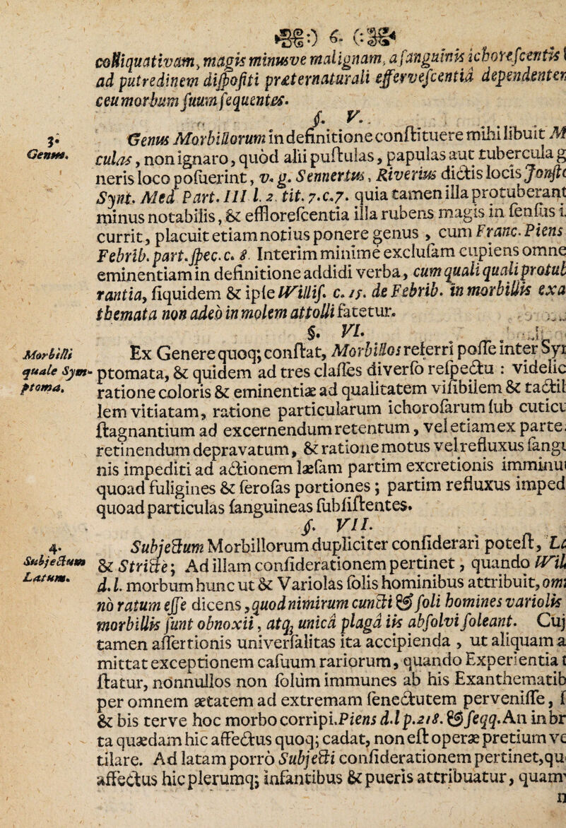 Geum» .. , coHiquativam, magis minusve malignam, afungumk icmujctnUs \ ad putre ditum diffofiti pvsternatur ali effer vejc entia dependentei ceu morbum fuum fequmtes. #■ < * - Genus Morbillorum in definitione confti tuere mihi libuit M culas , non ignaro, quod alii puftulas, papulas aut tubercula g neris loco poluerint, v* g. Sennertus, Riverius dictis locis Jonftc Sini. Mei Pari. ILIl 2. tihyc*7- quia tamen illa protuberant minus notabilis, 61 effloreicentia illa rubens magis in fenCis i. currit 3 placuit etiam notius ponere genus , cum F ranc* Piens Febrib.part.Jpec.c. 8 Interim minime exclulam cupiens omne eminentiam in definitione addidi verba , cum quali qualiprotul rantiay fiquidem & iple IVillif. c»/f. deFebrib. tnmorbilik ex a themata non adeo in molem attolii fatetur* §. VI. j Morbilli Ex Genere quoq; confiat. Morbillos referri pofie mter Syi quale &ym* ptomata, & quidem ad tres clafles diverlo refpedu : videiic poma. ratione coloris & eminentiae ad qualitatem vifibilem & ta&il lem vitiatam, ratione particularum ichorolarum lub cuticv ftagnantium ad excernendum retentum, vel etiam ex parte retinendum depravatum, & ratione motus velrefluxusiangi nis impediti ad adionem laelam partim excretionis imminui quoad fuligines lerolas portiones; partim refluxus imped quoad particulas {anguineas fubfiftentes. , /. VIL 4. Subjedum Morbillorum dupliciter confiderari potefi, Li subjefam & striae; Ad illam confiderationem pertinet, quando IVil LatHm' d. I morbum hunc ut & Variolas folis hominibus attribuit, om no ratum ejje dicens, quod nimirum eundi & foli homines variolk morbillis funt obnoxii, atq; unica plaga ik abfolvifoleant. Cuj tamen affertionis univerfalitas ita accipienda , ut aliquam a mittat exceptionem cafuum rariorum, quando hxpenentia t ftatur, nonnullos non foliim immunes ab his Exanthematib per omnem aetatem ad extremam fenedutem perveniffe, f & bis terve hoc morbocorripLPiewi d\p.zi8. &feqq.An inbr ta quaedam hic affedus quoq; cadat, non eft operae pretium ve tilare. Ad latam porro Subjedi confiderationem pertinet,qu affectus hicplerumq; infantibus & pueris attribuatur, quanr