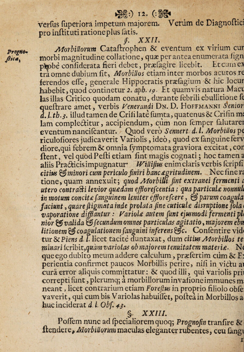 »SiO «. (:3@* verfus (uperiora impetum majorem. Verum de Diagnoftici pro inftituti rationeplus fatis. /. XXII. Morbillorum Cataflrophen & eventum ex virium cur ' morbi magnitudine collatione, quae per antea enumerata fign pk)be confiderata fieri debet, praefagire licebit. Et Cum e> tra omne dubium fit, Morbillos etiam inter morbos acutos re ferendos efie, generale Hippocratis praefagium & hic locur habebit, quod continetur 2. apb. /p, Et quamvis natura Maci lasillas Critico quodam conatu, durante febrili ebullitione fi queftrare amet, verbis Venerandi Dn. D. Hoffmanni lentor d.ftb.3. illud tamen de Crifi late fiirnta, quatenus &Crifinm* lam compleditur, accipiendum, cum non (emper falutarer eventum nancifcantur. Quod vero Sennert d. E Morbillos pc riculofiores judicaverit Variolis, ideo, quod exfanguineferv diore,qui febrem & omnia fymptomata graviora excitat, cor flent, vel quod Pefti etiam fint magis cognati; hoc tamen a aliis Pradicis impugnatur IViJlifm enim claris verbis fcripfi citius & minori cum periculo finiri banc agritudinem. Nec fine n tione,quam annexuit; quod Morbilli fini extranei fermenti 1 utero contradi levior qu£dam efflorefeentia; qua particuU nonnuh in motum concita fianguinem leniter efflorefeere, & parum coagula faciunt, quare ftigmata inde prolata fine cuticuU disruptione Jola 1 vaporatione difflantur: VarioU autem fiunt ejusmodi fermentiph nior valida & fecundum omnes particulas agitatio, majorem ebn litionem coagulationemfanguini inferens Confentire vid» tur ScPiens d. i licet tacite dun taxat, dum citius Morbillos te minari feribityquam variolas ob majorem tenuitatem materia. N< que ego dubito meum addere calculum, praefertim cum Sc E: perienda confirmet paucos Morbillis perire, nifi in vidlu ai cura error aliquis committatur: & quod illi, qui variolis prii correpti iiint, plerumq; a morbillorum invafione immunes m neant, licet contrarium etiam Foreftus in proprio filiolo obfe vaverit, qui cum bis Variolas habuiffet, pofteain Morbillos a huc inciderat d. L Gbf. 43. ' §, XXIII. PoiTem nunc ad [pedaliorem quoq; Prognofin tranfire & fandere? Morbillorum maculas eleganter rubentes, ceu fangi x