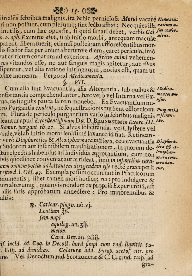 A t. SSi ve v 1) * V.» <2K3i i in aliis febribus malignis, ita & hic perniciofe Motui vacare KoMAtfc ri non poflimt, cum plerumq; fint ledo affixi; Nec quies illa ral*Hm inutilis, cum hac opus fit, fi quid (anari debet, verbis Gal f*fcon%e- n 6. aph. Excretio alvi, fi ab initio morbi, antequam maculse ***' parent, libera fuerit, etiamfipofteajameffiorefcentibusmor- lis ficcior fiat per unum alterumve diem, caret periculo, imo rat criticum conatum ad exteriora. Affeitus animi vehemen- res vitandos efie, ne aut (anguis magis agitetur, aut -^us fipentur, vel alia ratione infringantur, notius eft, quam ut 3)ixe moneam. Pergo ad Medicamenta, §. viu. ' : Cum alia fint Evacuantia, alia Alterantia, fub quibus & Medica- >nfortantia comprehenduntur, haec vero vel Interna vel Ex-m€ntorHm •na,defingulis pauca faltem monebo. Ex Evacuantium nu- ro Purgantia exulent9ne fe jueftrationis turbent efflorefcem Pu^antU m. Plura de periculo purgantium vario in febribus malignis wj&i**- icantur apud ExcellentiJJimumDn. D. B^unqnem in Ex ere, III. ,Mr' Remor.purgant tb 27. Si alvus lolicitanda, velCJyffere vel ande,velab initio morbi Ieniflime laxante id fiat. Retinean- ; vero Diaphoretica & Alexipharmaca mitiora4 ceu evacuantia Diaphon* r Sudorem aut infenfibilem tranfpirationem, in quorum de- t1ca & lurefpedus habendus ad individua aegrotantium, cum non le*i*harm ivis quodlibet conveniat aut arrideat, imo in infantibus cura~ ZZ7aT~ nem orrmempotius adlaftantem dirigendam ejje rede praeceperit reftusd L Obf. y*. Exempla paffimoccurrunt in Pradicorum mumentis ; libet tamen mori hodieq; recepto indulgere & umalterumq;, quamvis nondum ex propria Experientia, aft aliis fatis approbatum annedere : Pro minoreanibus & ultis; 32» Cariear.pingv. n6rvj. Lentium ||3. fem. napi aquileg.rn.5if. melon. Card. Ben. an. Qiiip if incid. M. Coq. in Decoft. hord fimpi eum Yad. liquirit pa~ . thiij.ad dimidias. Colatura add. Syrup. acetof citr. pro itu. Vel Decodum rad* Scorzonerse & C G crud, ralp. ad K * ■ g