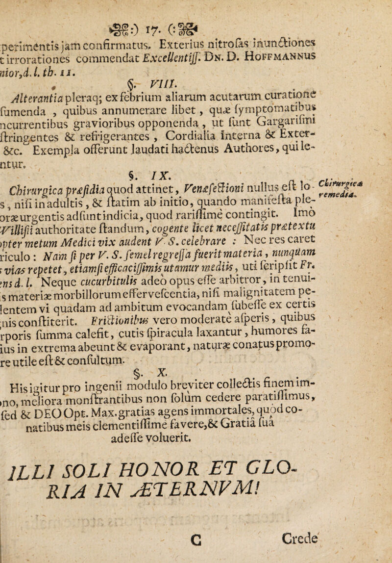 •§§:) 17- CS®1 perimentis jam confirmatus. Exterius nitro fas munftiones i irrorationes commendat Excellenti]]'* Dn. D. Hoffmannus niorfflJ. tb-is. n # VUL . A Alterantia pleraq; ex febrium aliarum acutarum curatione fumenda , quibus annumerare libet, quas fymptcJmatibus ncurrentibus gravioribus opponenda , ut funt Gargarilmi ftringentes & refrigerantes , Cordialia Interna 8e Exter- &c. Exempla offerunt Jaudati hadtenus Authores,quiie- ntur. Chirurgica pufidiaquod attinet, Fen^feBioni nullus eft lo- s, nifi in adultis , & ftatim ab initio, quando mamfefta ple- orae urgentis adfunt indicia, quod rariffime contingit. Imo 'Villifii authoritate flandum, cogente licet necejjitatispr£textu wter metum Medici vix audent V S. celebrare ; Nec res caret riculo: Nam fi per V. S. femelregreffa fuerit materia, nunquam r vias repetet, etiam fi effle acifflmisutamur mediis, uti feripfit Fr« i. L Neque cucurbitulis adeo opus effe arbitror , in tenui- is materiae morbillorum effervefeentia, nifi malignitatem pe- lentem vi quadam ad ambitum evocandam fubefie ex certis nis conftiterit. Editionibus vero moderate aiperis, quibus rporis fumma calefit, cutis fpiracula laxantur, humores fa- ius in extrema abeunt & evaporant, natura conatus promo- re utile eft & confultum. §. x. i;. - ' His icitur pro ingenii modulo breviter colle&is finem im- >n0, meliora monftrantibus non (olum ceaere paratifiimus, fed & DEOOpt. Max,gratias agens immortales, quod co¬ natibus meis clementifllme favere,& Gratia fua ^ adeffe voluerit. ILLI SOLI HONOR ET CLO R1A IN sETERNFM! Crede C