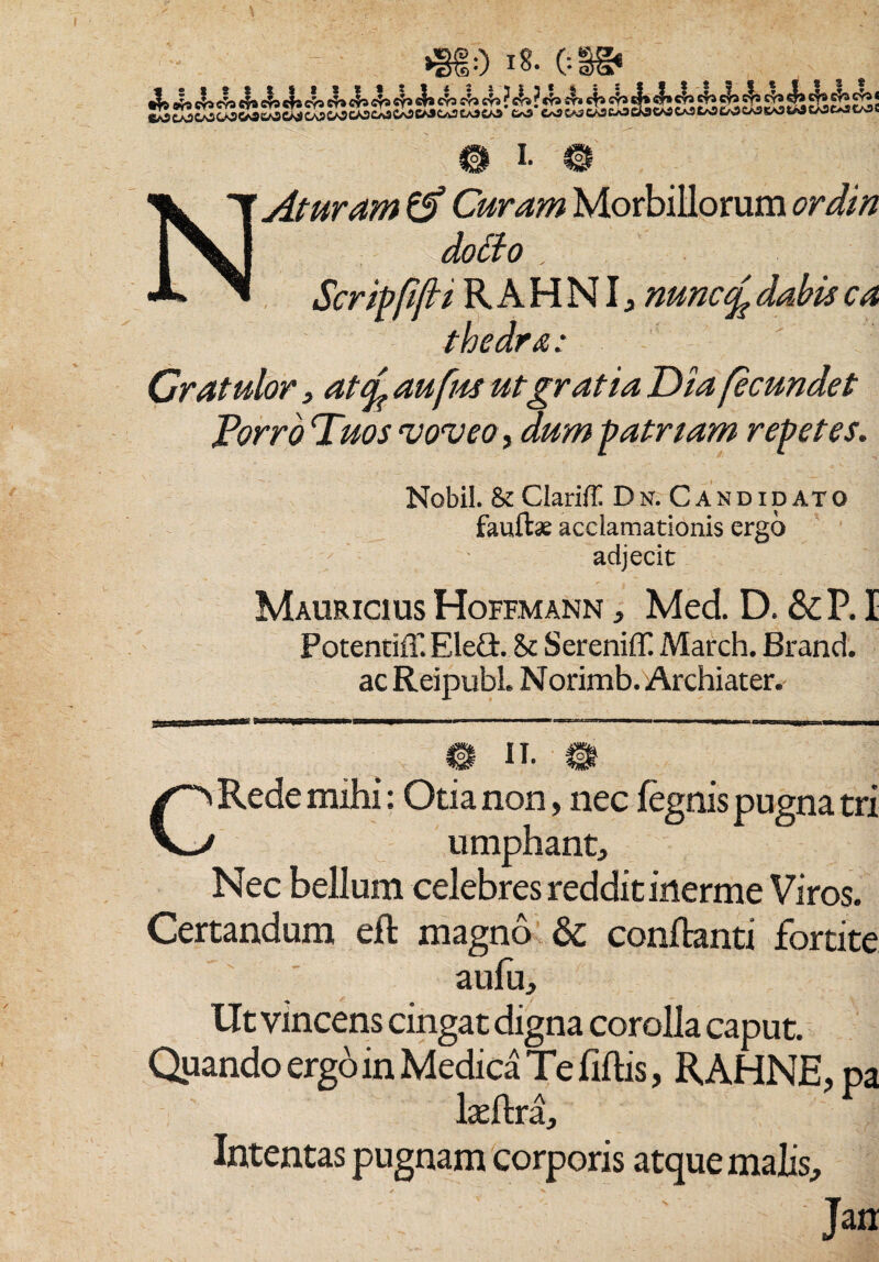 ;0 (:i ^ i. NAturam Curam Morbillorum ordin dotto . Scripfifti RAHNI, nunct£ dabis ca thedra: Gratulor , atcL aufrn ut gratia Dia fecundet JPorro Duos voveo, dum patriam repetes. Nobil. & Clariff Dn. Candidato faufbe acclamationis ergo adjecit Mauricius Hoffmann , Med D. &P.I Potentiff. EleQ:. & SereniflC March. Brand. ac ReipubL Norimb. Archiater. CRede mihi: Otia non, nec fegnis pugna tri umphant. Nec bellum celebres reddit inerme Viros. Certandum efl magno & conflanti fortite aufu, llt vincens cingat digna corolla caput. Quando ergo in Medica Te fiflis, R AHNE laeftra. Intentas pugnam corporis atque malis.