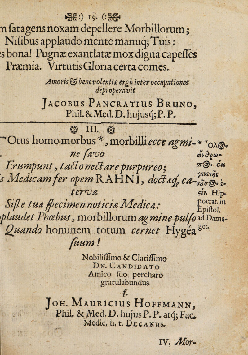 • *§f 0 19- (:»* . . ii fatagens noxam depellere Morbillorum; Nifibus applaudo mente manuq; Tuis: :s bona! Pugna: exantlatae mox digna capefles Praemia. Virtutis Gloria certa comes» Amoris& benevolenti# ergo inter occupationes depr operavit Jacobus Pancratius Bruno, Phil.&Med.D. hujusq;P. P. 0 in. & “'Otus homo morbus morbilli ecce agmi-* 0\& . ne f07110 eeV^a- Erumpunt, tatfo nectare purpureo j c* 's Medicam fer opem R A H N1, doctaf ca-ls^ ferva *v. Hip. Sifte tua fpecimennoticia Medica : Epiftoim plaudet Phoebus, morbillorum agminepulfo »d D3ms- Quando hominem totum cernet Hygeaset’ (uum / Nobiliflimo & Clari/limo Bn. Candidato Amico fuo percharo gratulabundus fi Joh. Mauricius Hoffmann., Phil. & JVled. D. hujus P. P. atq; Fac. Medie, h. t, Decanus» IV. Afor-