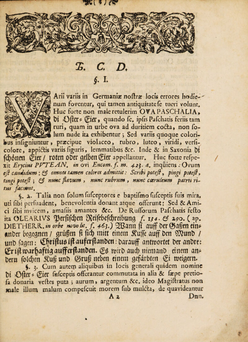 §. i. Arii variis in Germania! noflrae locis errores hodie-' num foventur, qui tamen antiquitatefe tueri volunt* Huc forte non male retulerim OVA PASCHALIA, fci Oftcr* ©fl4» quando fc* ipfis Pafchatis feriis tam ruri, quam in urbe ova ad duritiem coda, non fo- lum nude ita exhibentur j Sed variis quoque colori- praccipue violaceo, rubro, luteo, viridi, verfi- coiore/appidis variis figuris, lemmatibus &c. Inde & in Saxonia Di fd)6neti ©er / roten oDer ge(6en ©er appellantur* Huc forte refpe- / xit Erycius PPTEAN. tn ovi Encom. f m. 42$. a. inquiens :Ovum e fi candidum; & omnes tamen coloret admittit: Scribi pote fi, pingi pote fi, tingi fotefi ; & nmc flavum , nunc rubrum , nunc coeruleum patrii ri¬ tus faciunt* §. 2». Talia non folum fufeeptores e baptifmo fufeeptis fuis mira. Uti fibi perfuadent, benevolentia donant atque offerunt: Sed & Ami¬ ci libi invicem, amafiis amantes &c. De Rufforum Pafchatis fefto ita OLEARiVS *JJcrftfdtjcn Oveifcbefcfjretbung /. 134 - & 190. (ap. diethe&r.»» orbe mvo itt, f. 46].) 2Bann (t auff t>cr©a§cn citi» «nt>er bcgegncn / gvugen fi fici) niitt cincm $ui]e auff Dcti $?unt> / unbfagcn: ^ripu$i|t<iuf(r(ianE)«t!barauff antmorfet Der anbrc: grijimar(jafftgaufferjtdn&ctt. gg mivE> aucb niemanb cincm an* t>cm fblcf;en 5?ufj unt> @rujj neben cinem gcfarbtm © meigern. $. 5. Cum auterji aliquibus in locis generali quidem nomine t)i Oftcf' giCV fufeeptis offerantur commutata in alia & faepe pretio- fa donaria vcftes puta ; aurum, argentum &c. ideo Magiftratus non male illum malum compefeuit morem fub mulfta, de quavideantur A i Dnn. k