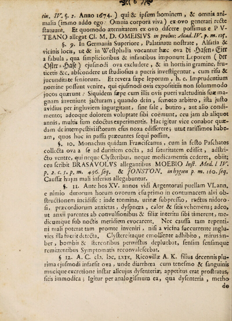 malia (imrno addo ego/ Omnia corpora viva) ex ovo generari rede Eatuunc. Et quomodo aeternitatem ex ovo difcere poffitnus e P V- TEANO allegat Cl. M. D. OMEISIVS in prolw: Acad.IV.f. m. af> §, p. in Germania Superiore , Palatinatu noftrate , Alfatia & vicinis locis, ut & in Weftphalia vocantur hsec ova t>i d&afet1*@W a fabula , qua fimplicioribus & infantibus imponunt Leporem ( Det ©fte^afc ) ejufmodi ova excludere , & in hortis in gramine, fru¬ ticetis &c. abfcondere ut ftudiofius a pueris inveftigentur , cum rilu Sc jucunditate feniorum. Et revera fepe leporum , h. c. Imprudentium nomine poliunt venire, qui ejufmodi ovis expofititiis non folummodo jocos quaerunt v Siquidem farpe cum illis ovis pueri valetudinis fuac ma¬ gnam inveniunt jaduram ; quando dcin , femoto arbitro, ifta jufto avidius per ingluviem ingurgitant, fine fale , butiro , aut alio condi¬ mento; adeoque doiorem voluptate (ibi coemunt, ceu jam ab aliquot annis, multis fum edodus experimentis. Hac igitur vice conabor quae¬ dam deintempeiliviiftorum efus noxa cdifierere; utut rarilhinos habe¬ am , quos hoc in pafiu praeeuntes fequi poffim. 10* Monachus quidam FraBcifcanus , cum in fefto Pafchatos collega ova a fe ad duritiem coda , ad faturitatem edifict , adftri- do ventre, qui neque Clyftcribus, neque medicamentis cederet, obiit; ceu feribk BliASAVOLVS allegantibus MOEBIO Infi. Mcd.l IV. p, 2. c. /. p, m. 4.96'feq. & fONSTON. inhygien p, m. \6o.feq. Caudae hujus mali inferius allegabuntur. §. 11. Ante hos XV. annos vidi Argentorati puellam VLann* e nimio durorum horum ovorum efuprimo in contumacem alvi ob- ftruclionem incidifle : inde tormina, urin« fubprdho, rudus nidoro- fi, praecordiorum anxietas, dyfpncea , calor & fitis vehemens; adeo, ut anxii parentes ab convulfionibus & filiae interitu fibi timerent, me¬ dicumque fub nodis meridiem evocarent. Nec caufia tam repenti¬ ni mali poterat tam promte inveniri , nifi a vicina (uccurrente inglu« vies illa fueritdeteda. Gyfterc itaque emolliente adhibito , mirus im¬ ber , bombis & ilercoribus permiftus depluebat, fenfim fenfimque remittentibus Symptomatis rcconvalefcebat. § 1 z. A. C. cb. bc. lxxx. Ricoviliae A. K. filius decennis plu¬ rima ejufmodi infarfit ova , unde diarrhoea cum tencfmo & fanguinis muciqueexcretione inflar alicujus dyfenteriae; appetitus erat proftratus, fitis immodica ; Igitur per a.nalogifmum ea, qua dylenteria , metho