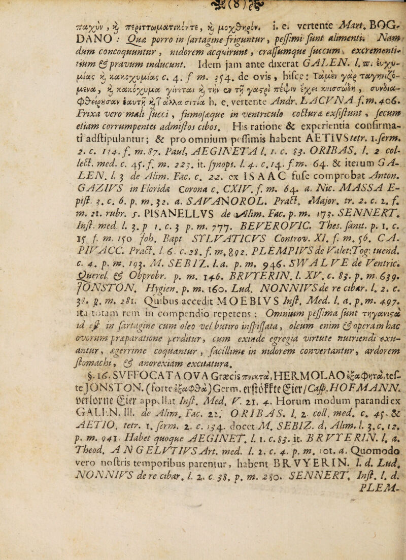 DANO.* Qua porro in (artagme friguntur} pejfttnifunt almuntu Nam dum concoquuntur , nidorem acquirunt 9 crafjumque fuccum. excrementi- pravum inducunt. Idem jam ante dixerat GALENI* sr* {xloo; xarxyvpdxs c. 4. f m. 5^4, de ovis » hirce: T^Wv T«.y>jw£o- [xivx j it Kocxoyopioc ytvtTcci ip t»jY c? t»j yx^fi 7TBipfv icviccrea^tj y cruyfocc- Q&eigxtrixv txvry ip\' xrXx<rnlx h. c. vertente Andr, E A CVNA f* m, 406* Frixa vero mali fucci, fumoQque m ventriculo coEiura exftftunt, jecum etiam corrumpentes admiftos cibos* His ratione & experientia confirma¬ ti adftipulanttir; & pro omnium pefTimis habent AE. riVSw. i.ferm* 2. c. m.87* Paul, AEG INETA 4 /. c. 4?. OR1BAS* 4 2 cot- lett. med. c. 4f./ it. fynops. I. 4. c.typ.ftm. 64. & iteium Y/4- LEN. L $ de Ahm. Fac. c* 2^. ex IS A AC fufe comprobat Anton. GAZIFS in Florida Corona c. CXIV.f m, 64, a. Nic. Ad ASSA E- pift. f, c. 6. m. $z. a. SANAHOROL, Prati* Major* tr. c. 1,./* m. 21. rubr. /. HSANELLVS aAlim. Fac. /?. w. #7?. SENNERT* Inft. med. L $* p 1. c. $ p. m. 777. BEFERONIC. Thes.Janit. p. 1* c. If /. /fo /e/?, STLNAFICNS Controv. XI* f. m* ^6* CA. P1FACC. PraEl* L 6 c. 28* f m*%Q2, P LEMPIVS de F~alet\Tog\ tuend. c. 4* p. m, AI. SEBIZ. 4^. p. m. 946'. SWALFE de Ventric. Querei & Obprobr. p. 146. BRFTER1N* 4 X4L c. p* m. 'jONSTON* Hygien* p. s^z. 160. 4^4 NONN1FSde re cibar, l* 2. c. $. w. <?<?!. Quibus accedit MOEBIVS Infl* Med. 4 497» ita totam rem in compendio repetens : Omnium pejjlma funt r^yxvi^oc id ejjt in [artagme cum oleo vel butiro injfnjjata, oleum enim (joperam hac ovorum praparatione perditur, cum exinde egregia virtute nutriendi exu¬ antur , agernme coquantur , facillime in mdorem convertantur, ardorem Jlomachi, & anorexiam excitatura* §.itf.SVFFOCATA OVA Graecis7rvwr«,HER.MOLAO^0*jTAteC. teJONS FON. (forteg£#(p3-«£)Germ. tr|tofftc2tcr/C^./40F^^iV4\4. tjerlovne £ier appdlat Inft* Med, 4^. 21. 4. Horum modum parandi ex GALEN. ili. Ahm* Fac. 21* O R1B A S. 4 2- colf med* c* 4f, dc AETJO. tetr. x*Jcrm. %. c. ;j4. docet X4 SEBIZ. d, Ahm J. $*c* 12. p. m. o4i. Habet quoque AEG1NET* 4 1. c. it. ^ E R1N. 4 Theod* A N G ELV71FSArt. med. 4 2. c. 4- />. /ot. Quomodo vero noftris temporibus parentur, habent BRVYERIN. I, d* Lud* NONNINS de re cibar* 4 2, e. q$* p* m. 2 $q. SENNERT* Inft* l* d. PLEM- j