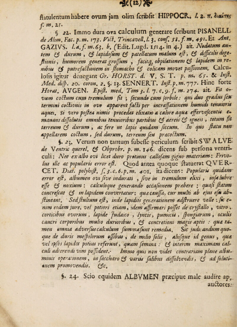 flatulentum habere ovum jam olim fcribfit HIPPOCR.* L 3. iidvts f m. zr» § 2Z* Immo dura ova calculum generare fcribunt PISANELL de Altm. Fac. p.m. 173. Vici. Tnncavell.L conf. fS.fm* 49^ Ant. GAZIVS. l.affi. b. (Edit.Lugd. 1/14. in 4.) ait. Nodatum au* tem & durum , & lapidofum (f patellatum malum eft, & diffictUs dige- fttonis, humorem generatgroffum , facitq^ obpilationem & lapidem m re¬ nibus putrefachonem tn flomacho & colicam movet pajfionem.. Calcu¬ lo (is igitur denegant Gr. HORST. d, V. S. T. p. m% <£/. & lnft, Aded» dtjp. 20. coron. 2. §. 13. SENNER.T. Inft.p.m, 777» Hinc forte Horati AVGEN. Epift. med. Tom 3, l 7. c.p.f. m. 214- ait. Fit 0- vum codium cum tremulum fit \ fecundo cum [orbile: qui duo gradus fete termini cothonis in ovo apparent fatti per incraffiatwnem bumidi tenuioris aquei. Si vero poflea nimis procedat elixatto a calore aqua effiervefientis e- manans diffolutis omnibus tenuioribus partibus ($ aereis igneis , totum fit terreum & durum , ac fere ut lapis quidam ficcum. In quo flatu non appellarem cotium , fed durum, terreum feti pracoclum. §. 2Verum non tantum fubefle periculum fcribit SW ALVE- de Ventric querel. & Obprobr. p. m. 146, dicens fub perfona ventri® culi: Nee ex albo ovi licet duro protinus callofam gigno materiam 1 Erivo- lus tlle ac popularis error eft. Quod antea quoque ftatuerat QVER- CET» Dut. polyhift. f 3.c,6.p.m, 401* ita dicens: Popularis quidam’ error eft, albumen ovi five indurati , flve m tremulum elixi $ mfalubre' ejfe & noxium : calculoque generando occafionem prabere 1 quaft flattm concrefcat in lapidem convertatur: qmcauffia, cur multi ab ejus e fu ab* (lineant. Sedflultum eft, inde lapidtis generationem adftruere velle 1 fic e- mm eodem jure, vel potior i etiam, ]dem affirmari poffiet de crjftallo , vitro • corticibus ovorum , lapide Judaico , lyncis, pumicis s Jpongtarum» oculis caucri corporibus multo durioribus , & concretioni magis aptis : qua ta¬ men omnia adverfuscalculum fummafunt remedia. Sic judicandum quo- que de duris mefptlorum offibus , de milio filis , altifque id genus , qu<& vel ipfos lapides potius referunt, quam femina : (J interim maximam cal¬ culi adi er en di vim poffidentImmo quis non videt contrariam plane albu= minis operationem, in faccharo & variis falibus diffiolvendts > tf ad fi luti- mem promovendis. (Ac. §• ^4* Scio equidem ALBVMEN praecipue male audire ap^ au&oresr