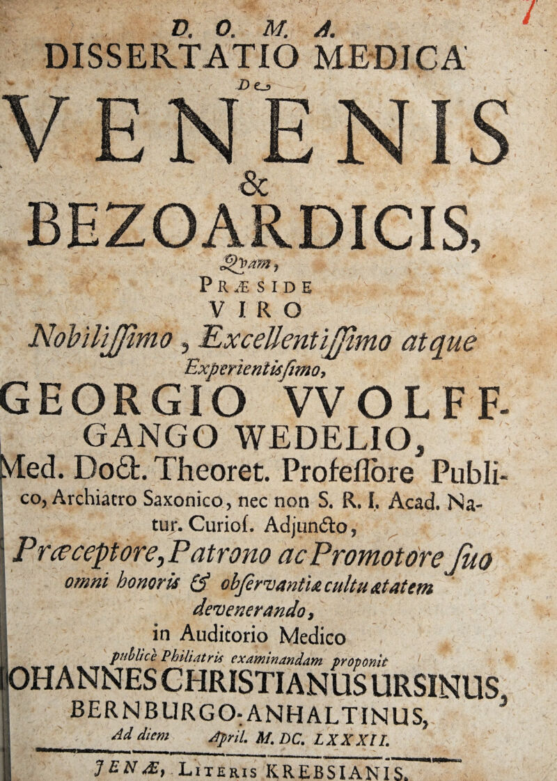 DISSERTATIO P R *£ SIDE VIRO NoVillJJimo 5 TLxceUentijJimo atque Experientis fimo, GEORGIO VVOLFF- GANGO WEDELIO, ded. Doct. Theoret. Profeflore Publi- co, Archiatro Saxonico, nec non S. R. I, Acad. Na¬ tui*. Curiof. Adjun<5to, Praeceptore, Patrono acPromotorefuo omni honoris & objervantia cultu At at em devenerando, in Auditorio Medico publice Philiatrii examinandam proponit OHANNES CHRISTIANUS URSINUS, ! BERNBURGO:ANHALTINUS, I Ad diem 4pril. Ai. DC. LXXXII. Literis KREBSIANlI “
