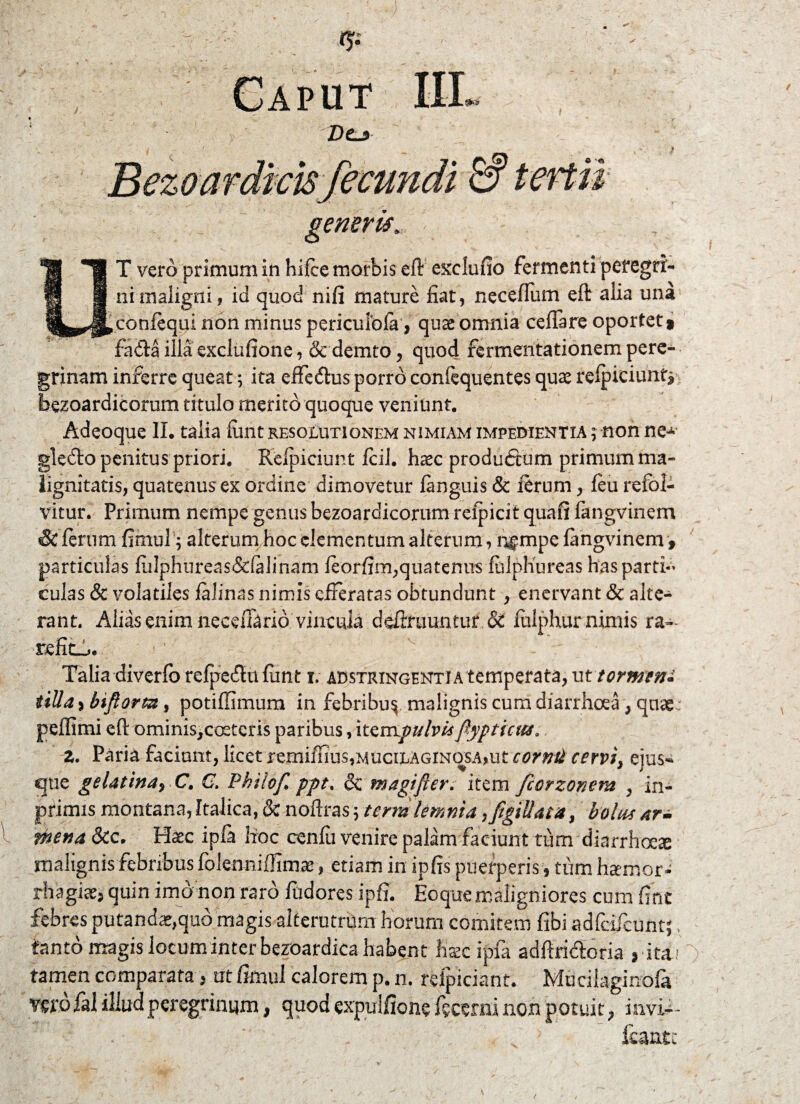 Caput III Dej l generis. UT vero primum in hifce morbis eft exclufio fermenti peregri¬ ni maligni , id quod nifi mature fiat, neceffum eft alia una confequi non minus periculofa, qute omnia ceffare oportet 9 fadla illa exclufione, & demto, quod fermentationem pere¬ grinam inferre queat; ita effedhis porro confequentes quas refpiciunt* bezoardieorum titulo merito quoque veniunt. Adeoque II. talia finit resolutionem nimiam impedientia ; non ne-»* gledto penitus priori. Kefpiciunt fcil. haec produdtum primum ma¬ lignitatis, quatenus ex ordine dimovetur fanguis & ferum, feu refol- vitur. Primum nempe genus bezoardieorum refpicit quafi fangvinem & ferum fimuf; alterum hoc elementum alterum, r^mpe fangvinem f particulas fiilphureas&falinam feorfim,quatenus fhlphureas has parti¬ culas & volatiles falinas nimis efferatas obtundunt, enervant & alte¬ rant. Alias enim necefBrio vincula definiuntur & fulphur nimis ra¬ refit-^ j 1 Talia diverfb refpedtn funt r. adstringenti a temperata, ut tormeni tilia >biftorm, potiflimum in febribu^ malignis cum diarrhoea, quae pefllmi eft ominis,co£tcris paribus, itempulvis flypticus, Z. Paria faciunt, licet remiffius,MUciLAGiNqsA,ut comti cervi, ejus-* que gelatina> C. C. Pkilof ppt. & magifier. item ficrzonem , in- primis montana, Italica, & noftras ; terra lemnia ^figiUata, bolus ar- mena &c. Haec ip/a hoc cenfii venire palam faciunt tfim diarrhoeae malignis febribus folenniffimae, etiam in ipfis puerperis\ tum hsemor- rhagiae3 quin imo non raro fudores ipfi. Eoque maligniores cum fint febres putandae,quo magis alterutrum horum comitem fibi adicifcunt} > tanto magis locum inter bezoardica habent hsec ipfa adftridtoria 9 ita? tamen comparata, ut fimul calorem p. n. refpiciant. Mucilaginofa vero fal illud peregrinum, quod expuiflone fecerni non potuit ? in vi--
