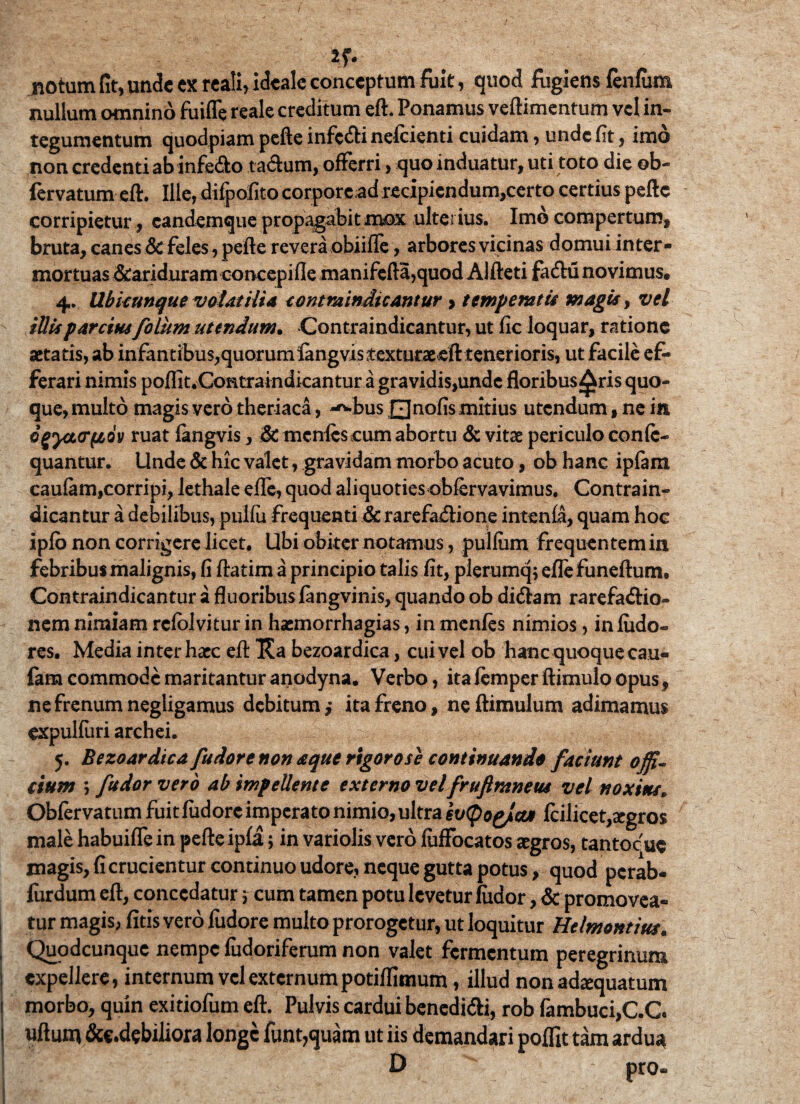 *r- notum fit, unde ex reali, ideale conceptum fuit, quod fugiens fenfiim nullum omnino fuifle reale creditum eft. Ponamus veftimentum vel in¬ tegumentum quodpiam pefte infcdfi nefeienti cuidam , unde fit , imo non credenti ab infecto tactum, offerri, quo induatur, uti toto die ob- fervatum eft. Ille, difpofitocorpore;ad recipiendum,certo certius pefte corripietur , eandemque propagabit mox ulterius. Imo compertum, bruta, canes Scfeles, pefte revera obiifle, arbores vicinas domui inter¬ mortuas &ariduram concepifle manifefta,quod Alfteti facftu novimus® 4, Ubicunque volatilia contraindicantur > temperatis magis, vel illis parcius folum utendum. Contraindicantur, ut fic loquar, ratione aetatis, ab infantibus,quorumlangvistexturaeeft tenerioris, ut facile ef¬ ferari nimis poflit.Contraindicantur a gravidis,undc floribus^ris quo¬ que, multo magis vero theriaca, -^-bus Qnofis mitius utendum, ne in ogyct<r(i6v ruat fangvis, & mcnfescum abortu & vitae periculo confc- quantur. Unde & hic valet, gravidam morbo acuto, ob hanc ipfam caufam,corripi, lethale efife, quod aliquoties obfervavimus, Contrain¬ dicantur a debilibus, pulfii frequenti & rarefadlione intenfa, quam hoc ipfo non corrigere licet. Ubi obiter notamus, pullum frequentem in febribus malignis, fi ftatim a principio talis fit, plerumq; eflefuneftum. Contraindicantur a fluoribus fangvinis, quando ob didfam rarefa<ftio- nem nimiam rcfblvitur in haemorrhagias, in menfes nimios, inludo- res. Media inter haec eft Ka bezoardica, cui vel ob hanc quoque cau¬ fam commode maritantur anodyna. Verbo, ita femper ftimulo opus, ne frenum negligamus debitum, ita freno, neftimulum adimamus expulfuri archei. 5. Bezoardica fudore non aque rigoro se continuando faciunt offi¬ cium > fudor vero ab impellente externo vel fruftraneus vel noxius. Obfervatum fuit fudore imperato nimio, ultra et/(pog/ct* fcilicet,segros male habuifle in pefte ipfa; in variolis vero fiifFocatos aegros, tantocue magis, fi crucientur continuo udore, neque gutta potus, quod perab- furdum eft, concedatur \ cum tamen potu levetur fudor, & promovea¬ tur magis, fitis vero fudore multo prorogetur, ut loquitur Helmontius. Quodcunquc nempe fudoriferum non valet fermentum peregrinum I expellere, internum vel externum potiffimum, illud non adaequatum 1 morbo, quin exitiofum eft. Pulvis cardui benedi&i, rob fambuci,C.C uftum &c.debiliora longe funt,quam ut iis demandari poffit tam ardua D pro-
