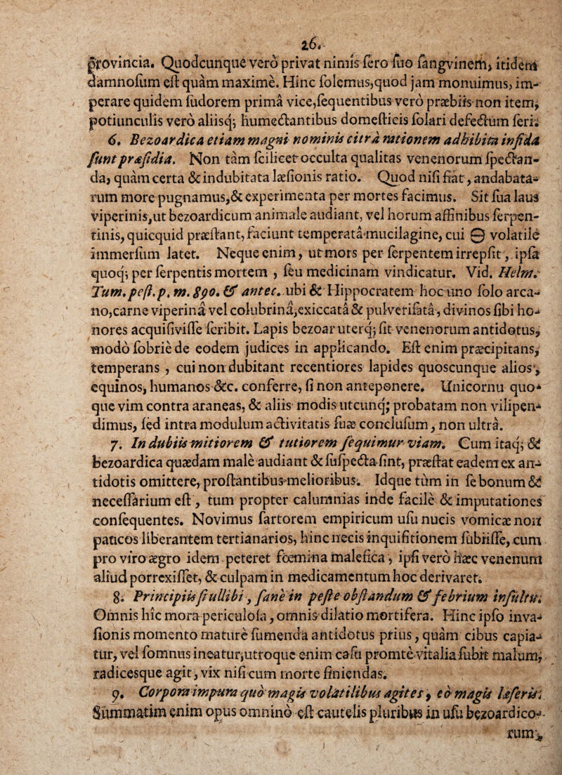 provincia. Quodcunqu£ vero privat nimis fero luo iiangvinerii* itidem damnofum eft quam maxime. Hinc folemas,quod jam monuimus, im¬ perare quidem Sudorem prima vice,fequentibus vero praebiis non item* potiunculis vero aliisq; hume&antibus domeftieis fblari defedum ferii 6. Bczoardica etiam magni nominis citra rationem adhibita infida funtprafidia. Non tam fcilicet occulta qualitas venenorum fpedhm- da, quam certa & indubitata laefionis ratio. Quod ltifi fiat, andabata¬ rum more pugnamus,& experimenta per mortes facimus. Sit fua laus viperinis,ut bezoardicum animale audiant, vel horum affinibus ferpen- tinis,quicquid prsftant, faciunt temperatamucilagine, cui 0 volatile immerfiim latet. Neque enim, ut mors per ferpentem irrepfit,. ipfa quoq^ per ferpentis mortem , feu medicinam vindicatur, Vid, Helmc Tum.pefip. m. 8go* & antec. ubi & Hippocratem hoc uno fblo arca¬ no,carne viperina vel colubrina,exiccata & pulvetifata, divinos fibi ho¬ nores acquifiviflelcribit. Lapis bezoar uterqj fit venenorum antidotus? modo fobrie de eodem judices in applicando. Efl enim praecipitans,' temperans , cui non dubitant recentiores lapides quoscunque alios*? equinos, humanos &c. conferre, fi non anteponere. Unicornu quo* que vim contra araneas, & aliis modis utcunq; probatam non vilipen* dimus, fed intra modulum activitatis iux conciufum, non ultra. / 7. In dubiis mitiorem & tutiorem [equimur viam* Cumitaq;6d bczoardica quaedam male audiant & lufpedta fint, praeftat eadem ex an¬ tidotis omittere, proftantibusmelioribus; Idque tum in febonum neceffarium eft, tum propter calumnias inde facile & imputationes' confequentes. Novimus fartorem empiricum ufu nucis vomicae non pancos liberantem tertianarios, hinc necis inquifitiohem fubiiffe, cum pro viro aegro idem peteret femina malefica, ipfi vero haec venenum aliud porrexifiet, &culpam in medicamentum hoc derivaret. g. Principiis fi uUibiy [ane in pe fi eobflandum &febrium infithn. Omnis hic mora periculofa, omnisdilatio mortifera. Hinc ipfo inva- fionis momento mature fumenda antidotus prius, quam cibus capia¬ tur, vel fomnus ineatur*utroque enim cafti promtovitalia fuhit malum* radicesque agit, vix nifi cum morte finiendas. 9. Corporaimpura quo magis volatilibus agites9 ea magis lafertii. Shmmatim enim opus omnino eft cautelis pluribus in ufu bezoar di eoa¬ rum;* i