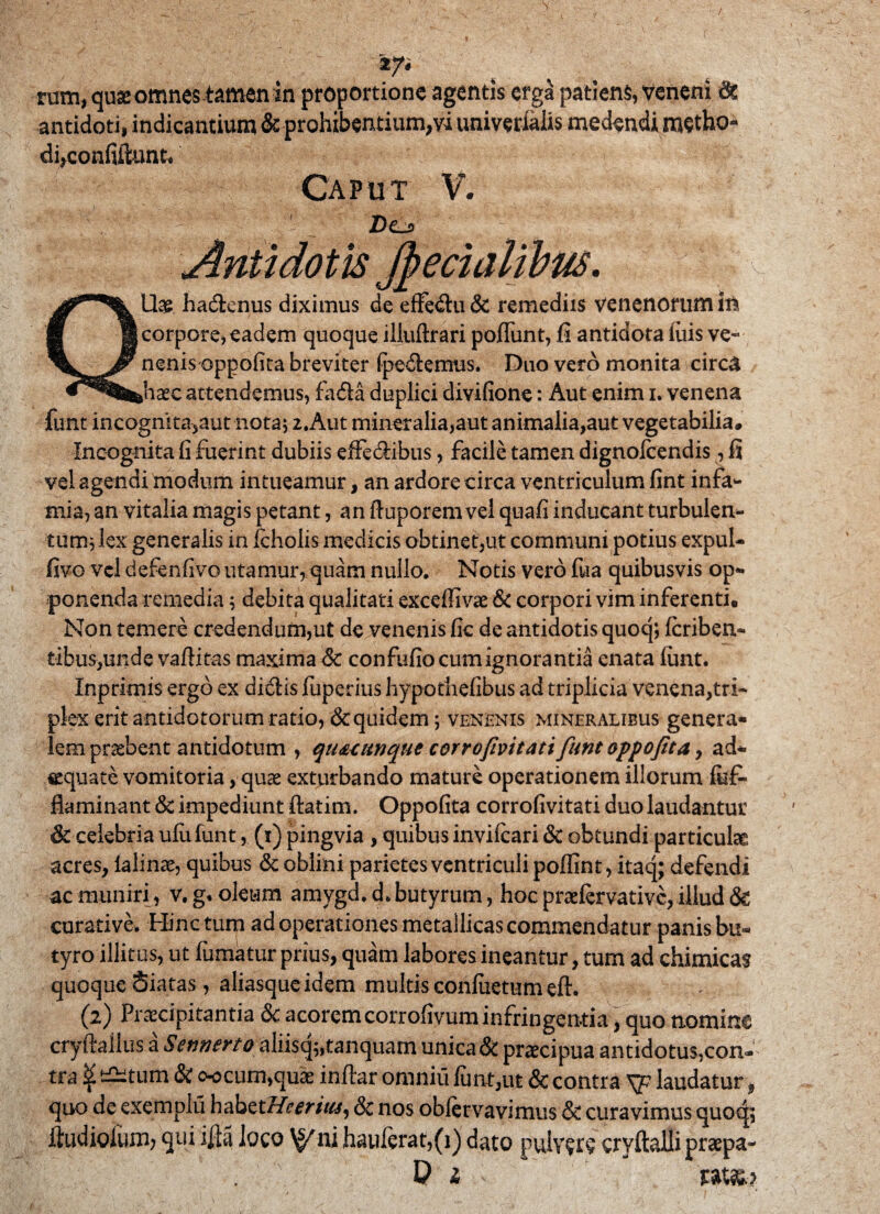 '*7> rum, quse omnes tatnen in proportione agentis erga patiens, veneni Se antidoti, indicantium & prohibentium,vi univerialis medendi metho¬ di,confiiiunt. Caput V. QUae hadenus diximus de effedu& remediis venenorum in corpore* eadem quoque illuftrari poliunt, fi antidota luis ve- nenis oppofita breviter (pedemus. Duo vero monita circa haec attendemus, fada duplici divifione: Aut enim i. venena funt incognita,aut nota* 2.Aut mineralia,aut animalia,aut vegetabilia. Incognita fi fuerint dubiis efFedibus, facile tamen dignolcendis, fi vel agendi modum intueamur, an ardore circa ventriculum fint infa¬ mia, an vitalia magis petant, an ftuporem vel quafi inducant turbulen¬ tum; lex generalis in fcholis medicis obtinet,ut communi potius expul- fivo vel defenfivo utamur, quam nullo. Notis vero fua quibusvis op¬ ponenda remedia; debita qualitati exceffivae & corpori vim inferenti. Non temere credendum,ut de venenis fic de antidotis quoq; feriben- tibus,unde vaftitas maxima & confufio cum ignorantia enata funt. Inprimis ergo ex didis fuperius hypothefibus ad triplicia venena,tri¬ plex erit antidotorum ratio, & quidem; venenis mineralibus genera¬ lem praebent antidotum , quuunque corrofivitati fiunt oppofita , ad- equa te vomitoria, quae exturbando mature operationem illorum fuf- fiaminant & impediunt ftatim. Oppofita corrofivitati duo laudantur & celebria ufufunt, (i) pingvia , quibus invifeari & obtundi particulae acres, lalinae, quibus & oblini parietes ventriculi poffint, itaq; defendi ac muniri, v. g. oleum amygd. d> butyrum, hoc praefervative, illud & curative. Hinc tum ad operationes metallicas commendatur panis bu¬ tyro illitus, ut fumatur prius, quam labores ineantur, tum ad chimicas quoque Siatas, aliasque idem multis conflictum eft. (2) Praecipitantia &c acoremcorrofivum infringentia, quo nomine cryftallus a Sennerto aliisq;,tanquarn unica & pnecipua antidotus,con¬ tra ^ —tum & oocum,quae inflar omniu funt,ut & contra V7 laudatur, quo de exemplu habztHeerius, & nos oblervavimus & curavimus quoq; ftudiolum; qui illa loco \^ni haulerat,(i) dato pulv?re cryftalli praepa- V 1