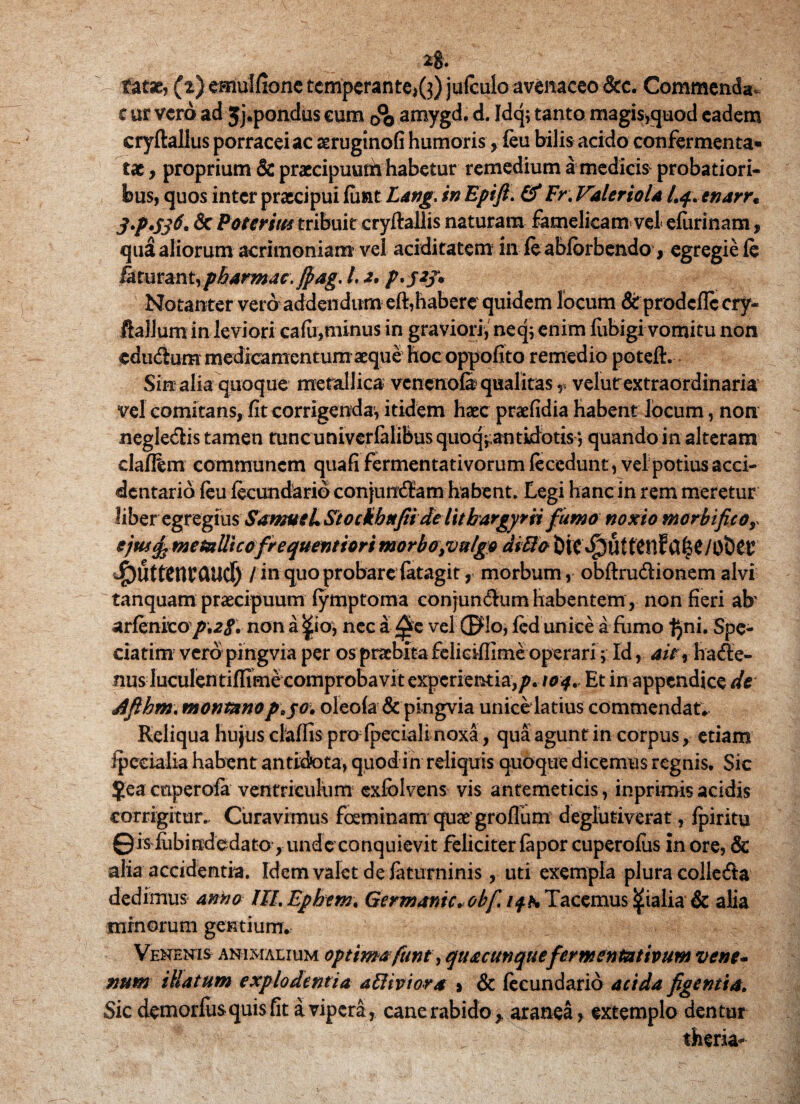 2g. fatae, (z)emulfionc temperante^}) jufculo avenaceo &c. Commenda- c ur vero ad Jj.pondus cum (?0 amygd. d. Idq; tanto magis>quod eadem cryftallus porracei ac aeruginofi humoris, feu bilis acido confermenta» tae, proprium & praecipuurh habetur remedium a medicis probatiori¬ bus, quos inter praecipui luat Lang\ in Epifi. & Fr. Valerio la Lq.enarr. & Poterim tribuit cryftallis naturam famelicam vel efurinam , qua aliorum acrimoniam vel ariditatem in fe abfbrbendo, egregie fe &turan t, pharmac. $ag, l, a. p*S2J* Notanter vero addendum eft,habere quidem locum &rprodcfIccry- ftallum in leviori cafii,minus in graviori, neq; enim fubigi vomitu non edurium medicamentum aeque hoc oppofito remedio poteft. Sin alia quoque metallica vcnercofi qualitas v velutrextraordinaria vel comitans, fit corrigenda, itidem haec praefidia habent locum, non negledis tamen tunc univcrfalibus quoq^antidotis *, quando in alteram claffem communem quafifermentativorumfecedunt, vel potius acci- dentario feu fecundarioconjundam habent* Legi hanc in rem meretur hberegregius SamueL Stockhnfii de luhargyrii fumo noxio morbifcor ejus ^metallicofrequentiori morbo }vulgo di3o bif Jfrmmmud) / in quo probare fatagit, morbum, obftrudionem alvi tanquam praecipuum fymptoma conjundum habentem, non fieri ah arfenito/;2«f. nona^io* nec a ^e vel (Flo, fed unice a fumo IJni. Spe- ciatim vero pingvia per os praebita feliciflime operari y Id, air9 hade- nus luculentiflime comprobavit experientia,p. 104. Et in appendice de dfihm. montano p^ov oleofa & pingvia unice latius commendat* Reliqua hujus claffis pro fpeciali noxa, qua agunt in corpus, etiam Ipccialia habent antidota, quod in reliquis quoque dicemus regnis. Sic $ea coperofa ventriculum exfblvens vis antemeticis, inprimis acidis corrigitur.» Curavimus fosminam quae groilum deglutiverat, fpiritu ©is fiibindedato , unde conquievit feliciter fapor cuperofus in ore, & alia accidentia. Idem valet de faturninis, uti exempla plura colleda dedimus anno lILEphem, Germamc«ob[ ifh Tacemus pialia & alia minorum gentium. Venenis animalium optimafunt, quacunque fermentativum vene¬ num illatum explodentia attiviora » & feeundario acida figentia. Sic demorfusquis fit a vipera, cane rabido ,, aranea, extemplo dentur ■ theria-