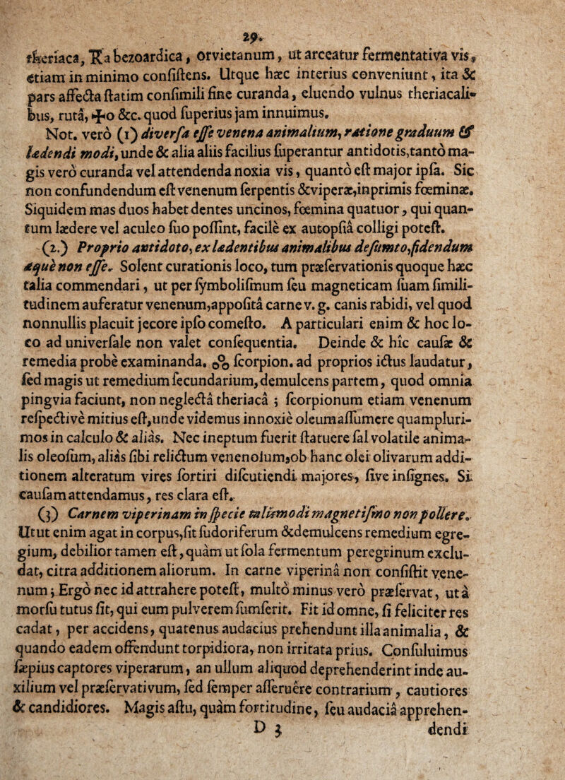 tf* tfycmc*, Ita bezoardica, orvietanum , ut arceatur fermentativa vis, etiam in minimo confiftens. Utque haec interius conveniunt, ita& pars affe&aftatimconfimili fine curanda, eluendo vulnus theriacali* bus, ruta, &c. quod luperius jam innuimus. Not. vero (i) diverfa ejje venena Animalium, ratione graduum Gf hdendi modi, unde & alia aliis facilius fuperantur antidotis,tantd ma¬ gis vero curanda vel attendenda noxia vis, quanto eft major ipla. Sic non confundendum eft venenum ferpentis &viperae,inprimis foeminae. Siquidem mas duos habet dentes uncinos, fcemina quatuor, qui quan¬ tum laedere vel aculeo luo poflint, facile ex autopfia colligi potcft. (2.) Proprio antidoto, exladentibus animalibus defumto fidendum aquenon ejje. Solent curationis loco, tum praefervationis quoque haec talia commendari, ut per lymbolifmum feu magneticam luam fimili- tudinem auferatur venenum,appofita carne v. g. canis rabidi, vel quod nonnullis placuit jecore iplb comefto. A particulari enim & hoc lo¬ co ad univerfale non valet confequentia. Deinde & hic caufe & remedia probe examinanda, fcorpion. ad proprios idtus laudatur, ledmagis ut remediumfecundarium,demulcens partem, quod omnia pingvia faciunt, non negle&a theriaca ; fcorpionum etiam venenum refpedtive mitius eft,unde videmus innoxie oleumaflumcre quampluri- mos in calculo & alias. Nec ineptum fuerit ftatuere fal volatile anima¬ lis oleofum, alias fibi relieftum venenolumsob hanc olei olivarum addi¬ tionem alterarum vires fortiri difeutiendi. majores, five inftgnes. Si caufamattendamus, res clara eft. (3) Carnem viperinam in jpecie talismodimagnettfmo non pollere. Utut enim agat in corpus,fit fudoriferum &demulcens remedium egre¬ gium, debilior tamen eft, quam ut fola fermentum peregrinum exclu¬ dat, citra additionem aliorum. In carne viperina non confiftit vene¬ num 3 Ergo nec id attrahere poteft, multo minus vero prsdervat, uta morfu tutus fit, qui eum pulverem fiimferit. Fit id omne, fi feliciter res cadat, per accidens, quatenus audacias prehendunt illa animalia, & quando eadem offendunt torpidiora, non irritata prius. Confuluimus fiepius captores viperarum, an ullum aliquod deprehenderint inde au¬ xilium vel praefervativum, fed feraper afleruere contrarium’, cautiores & candidiores. Magis aftu, quam fortitudine, feu audacia apprehen- D $ dendi 1