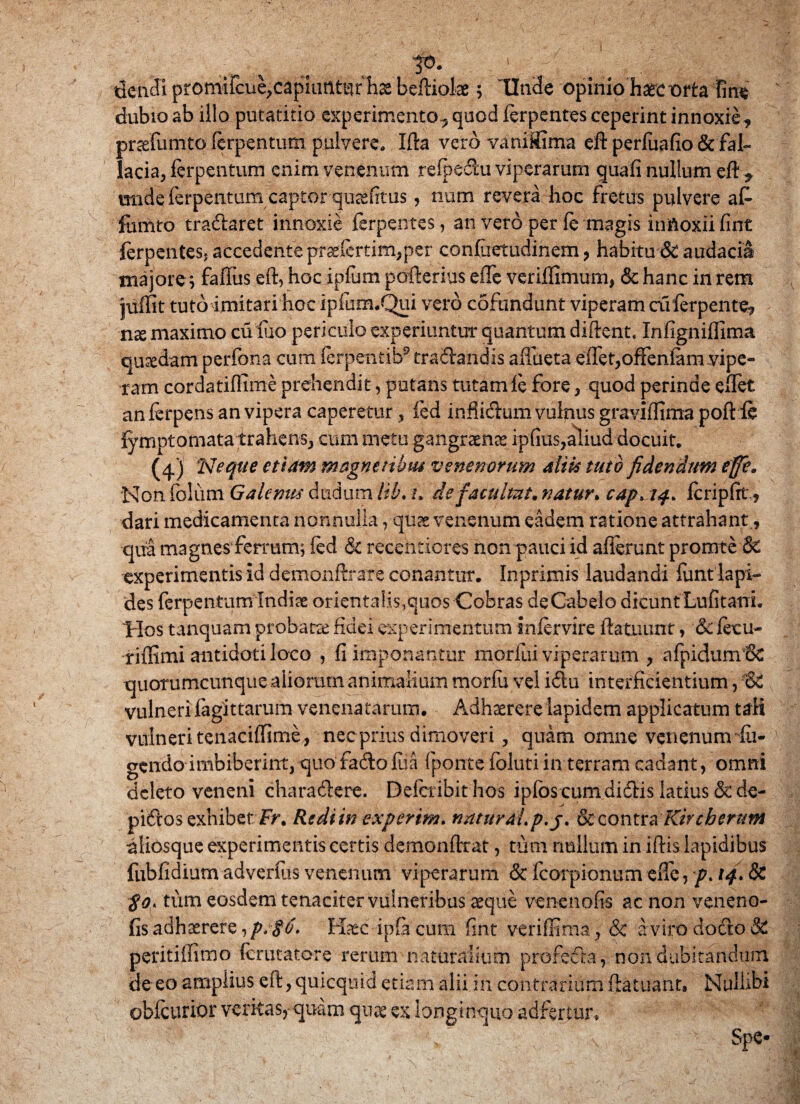 dcnJi pfomiIcue;capiutlt^rhae beftioke; UnSe opinio haec orta fine dubio ab illo putatido experimento, quod ferpentes ceperint innoxie, prasfumto ferpentum pulvere* Ida vero viniSima eft perfuafio & fal¬ lacia, ferpentum enim venenum refpeftu viperarum quali nullum eft * imde ferpentum captorquaefitus, nom revera hoc fretus pulvere at fomto traftaret innoxie ferpentes, an vero per (e magis hmoxiifint ferpentes, accedente praelertim,per confiietudinem, habitu & audacia majore; faftus eft, hocipfum pofterius eflc verillimum, & hanc in rem juffit tuto imitari hoc ip&ixuQui vero cofundunt viperam cuferpente, nse maximo cu rno periculo experiuntur quantum diftent. Infigniflima quadam perfona cum ferpentib9 traSlandis aftueta eftet,offeniam vipe¬ ram cordatiflime prehendit, potans tutamfe fore, quod perinde eftet anferpens an vipera caperetur , fed inflicftum vulnus graviflima poft fe fymptornata trahens, cum metu gangraena ipftus,aliud docuit. (4) :Neque etiam magnetibus venenorum alik tuto fidendum effit. Non folum Galenus dudum lil\ h de facultut. natur. cap, 14. feripftt., dari medicamenta nonnulla, qu& venenum eadem ratione attrahant,, qua magnes ferrum; fed & recetitibres non pauci id allerunt pronate & experimentis id demonftrare conantur. Inprimis laudandi funt lapi¬ des ferpentum Indiae orientalis,quos Cobras deCabelo dicunt Lufitani. 'Hos tanquam probata fidei experimentum infervire ftatuunt, &fecu- rifiimi antidoti loco , fi imponantur morfui viperarum , afpidumiSc quotumcunque aliorum animalium morfu vel i£lu interficientium, vulneri lagittarum venenatarum. Adhaerere lapidem applicatum tali vulneri tenacifeime, necprius dimoveri , quam omne venenum fu- gendo imbiberint, quofadofua (ponte foluti in terram cadant, omni deleto veneni charatftere. Deicribithos ipfos cumdiftis latius & de- piftos exhibet Fr. Redi in expertm. nkturM.p.j. & c o n t r a Kir cherum aliosque experimentis certis demonftrat, tum nullum in iftis lapidibus fubfidium adverfus venenum viperarum & fcorpionum efte, p* 14» 8c $o> tum eosdem tenaciter vulneribus aeque venenofis ac non veneno- fis adhaerere,/;^, lia^c ipfacum fint veriffima, & a viro docto & peritiifimo ferutatore rerum naturalium profefta, non dubitandum de eo amplius eft, quicquid etiam alii in contrarium ftatuant» Nulhbi obfeurior veritas, quam qpx ex longinquo adfertur. ■- ' > ’ , ' ^ , Spe-