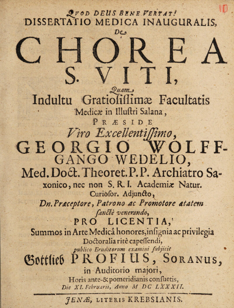 J£/od DEUS Bene Vertat! DISSERTATIO MEDICA INAUGURALIS, DCs CHOREA S. V I T I, Indultu Gratiofiffimse Facultatis Medica: in Illuftri Salana, > P R M S I D E Viro VxceUentiJJimo, GEORGIO WOLFF- GANGO WEDELIO, Med. Do6t. Theoret.P. P. Archiatro Sa- xonico,nec non S. R. I. Academia: Natur. Curiofor. Adjunfto, Dn.Praceptore, Patrono ac Promo tore at at em fanCle venerando, PRO LICENTIA,’ Summos in Arte Medica honores,infignia ac privilegia Docloralia rite cape(Tendi? publico Eruditorum examini fubjicit * ©ott(id) P IvO F IUS, Soranus, . in Auditorio majori, Horis ante-& pomeridianis conflictis, Die XI. Februarii, Anno M DC LXXXIt. JEN&, literis KREBSIANIS.