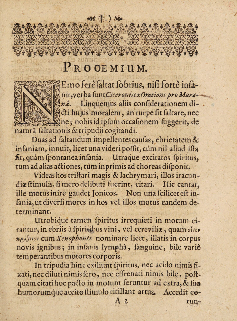 (j;.) .«<► Prooemium. ^Emo fere (altat fbbrius, nifi forte infa- i nit, verba funt CkeronisexOmtionepro Mur&~ na. Linquemus aliis confiderationem di» !di hujus moralem, an turpe fit faltare, nec Ine^ nobis id ipfumoccafionem fuggerit, de natura faltationis & tripudii cogitandi. Duas ad faltandum impellentes caufas, ebrietatem & infaniam, innuit, licet una videri poffit, ctim nil aliud ifta fit, quam fpontanea inlania. Utraque excitatos fpiritus^ tum ad alias aftiones, tiim inprimis ad choreas difponit. Videas hos triftari magis &lachrymari> illos iracun¬ diae ftimulis, fi mero delibuti fuerint, citari. Hic cantat^ ille motusinire gaudet Jonicos. Non unafciliceteftin- fania,utdiverfimores in hos vel illos motus eandem de« terminant. Utrobiqu6 tamen fpiritus irrequieti in motum ci~ tanrar, in ebriis afpirifcibus vini, vel cerevifiae, quanioLa* cum Xenophonte nominare licet, illatis in corpus novis ignibus5 in infaris lympha, fanguine, bile varie temperantibus motores corporis. In tripudia hinc exiliunt fpiritus, nec acido nimis fi- xati, nec diluti nimis fero, nec effrenati nimis bile, pof!> quam citati hoc padlo in motum feruntur ad extra, & (lio humorumque accito ftimulo titillant artus. Accedit ee- A z rmv