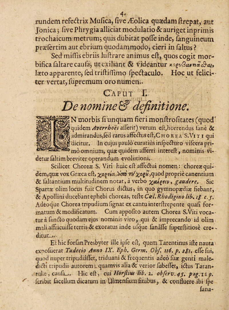 4* rundem refeftrix Mufica, five AEolica quaedam ftrepat, aut Jpnica 5 five Phrygia allidat modulatio & auriget inprimis trochaicum metrum; quis dubitat pofTe inde, (anguineum prselertim aut ebrium quodammodo, cieri in faltus ? Sed miffis eBriis luftrare animus eft, quos cogit mor¬ bifica faltare caufa; utexiliant & videantur KogvBcutTict<S-atJi> Ixtoapparente,fed triftiffimo fpedaculo. Hoc ut felici-- ter vertat, fupremum oro numem. Caput T. • lefinitwne. ? N morbis ii unquam fieri monftrofitates (quod quidem Averrboes z&nt) verum eft,horrendus fane Sc !admirandus,fed rarus affedus eft,C h o rea S.Vi t i qui ^dicitur. In cujus paulo curatius infpeduro vifcera pri- > mb omnium, quarquidem afferri intereft, nominis vi¬ detur faltim breviter operandum evolutioni*. Scilicet Choreae S. Viti huic eft affedui nomen: * choreae qui» dem,quae vox Graeca eft, tJ;^o§£,quod proprie canentium & faltantium multitudinem notat, a verbo , gaudere. Sic Spartae olim locus fuit Chorus di&usyin quo gymnopaediae fiebant, & Apollini ducebant ephebi choreas, tefte C&L Rhodigtno lib, ig c.j. Adeoque Chorea tripudium (ignat ex cantu intcrftrepente quafi for¬ matum Sc modificatum» Cum appofito autem Chorea S.Viti voca-- turafando quodam ejus nominis viro, qui & imprecando id olim mali affricuiffe terris Sc exoratus inde nfque fanaffe fuperftitiose cre-^ ditun-»o- Et hic forfan Presbyter ille ipfe eft, quem Tarentinus ifte nauta expofuerat Tudecto Anno IX. Eph„ Germ. Obfi u6. p, zgu xflefui, quod nuper tripudiaftet, triduani Sc frequentis adeo fiiie genti ' male^ didi tripudii autorem ;. quamvis alia & verior fubeffet, idus Taran- tulac, caufa_.« Hic eft , cui Horflius lib, 2. obferv.qg. pag.n p. fcribit facdlum dicatum in Ulmenfium finibus , Sc confluere ibi fpe fana-