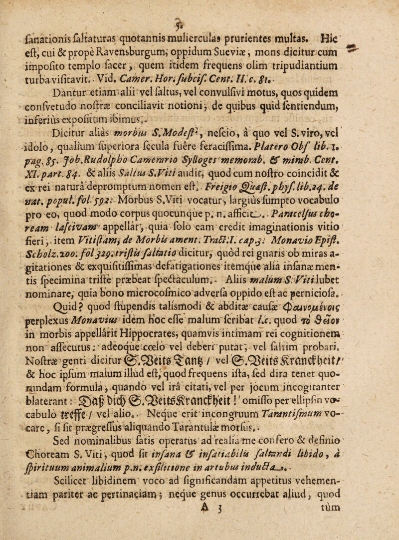 fenationis faltaturas quotannis mulierculas prurientes multas. Hte ed, cui & prope Ravensburgum; oppidum Sueviae, mons dicitur cum impolito templo lacer , quem itidem frequens olim tripudiantium f turba vifitavit. • Vid. Camer.Honfubcif Cent. II. c. #!• Dantur etiam alii vel faltus, vel convulfivi motus, quos quidem confvetudo noffr^ conciliavit notioni j de quibus quid ientiendum, inferius expoliam ibimus;. Dicitur alias morbus S.Modefl'nefcio, a quo vel S. viro, vel idolo, qualium fuperiora fecula fuere feraciflima.Platero Obf lib. i. pig. $S' Job.Rudotpbo Camerario Sylloges memorab, & mimb. Cent„ XLpart. 84- & aliis Saltus S.Viti audir* quod cum noftro coincidit Sc ex rei natura depromptum nomen edi * Freigto Gjuaft.pbyf.lib.if. de mtt. populi follyp2iMorbus■•S.Viti vocatur , largius fumpto vocabulo pro eo, quod modo corpus quocunque p, n. afficio,. ParacelJUscbo* ream lafcivanr appellar, quia folo eam credit imaginationis vitio fieri, - item Vitiflami de Morbi# ament. TraffiL capy: Monavio Fpift* Scholz.ioo:foljig.triftis falktio dicitur, quod rei gnaris ob miras a- gitationes & exquifitilfimas defatigationes itemque alia ihfanae men¬ tis fpecimina trifte praebeat fpedfaculum,- h\ih malum S:Vitilxxbzt nominare; quia bono microcofrnico adverfa oppido ed ac perniciofae Quid? quod dupendis talismodi & abditarcauFx Qouvojjlmqis perplexus Monaviusidem Koc ede malum fcribat /Jr. quod ti in morbis appellarit Hippocrates; quamvis intimam rei cognitionem non adecutus: * adeoque^coelo vel deberi putat; vel faltim probari. Nodrae genti dicitur vel '@,£5ettg ^rancf iWltV & hoc ipfum malum illud ed^ quod frequens ida, led dira tenet quo- ^andam formula, quando vel ira citati; vel per jocum incogitanter blaterant: <£)&£ tuti) l)dt!! omifio per ellipfin vo¬ cabulo $£ffc / vel alio». Neque erit incongruum Tarantifmum vo~- care, fi fit praegreffus aliquando Tarantulaemorliis,. Sed nominalibus fatis operatus ad realia me confero & definio Choream S.Viti, quod fit infana & infatiabili# faltnndi libido, a ^trituum animalium p.n. exfiiittone in artubus indu51 Scilicet libidinem voco ad fignificandam appetitus vehemen¬ tiam pariter ac pertinaciam, neque genus occurrebat aliud, quod