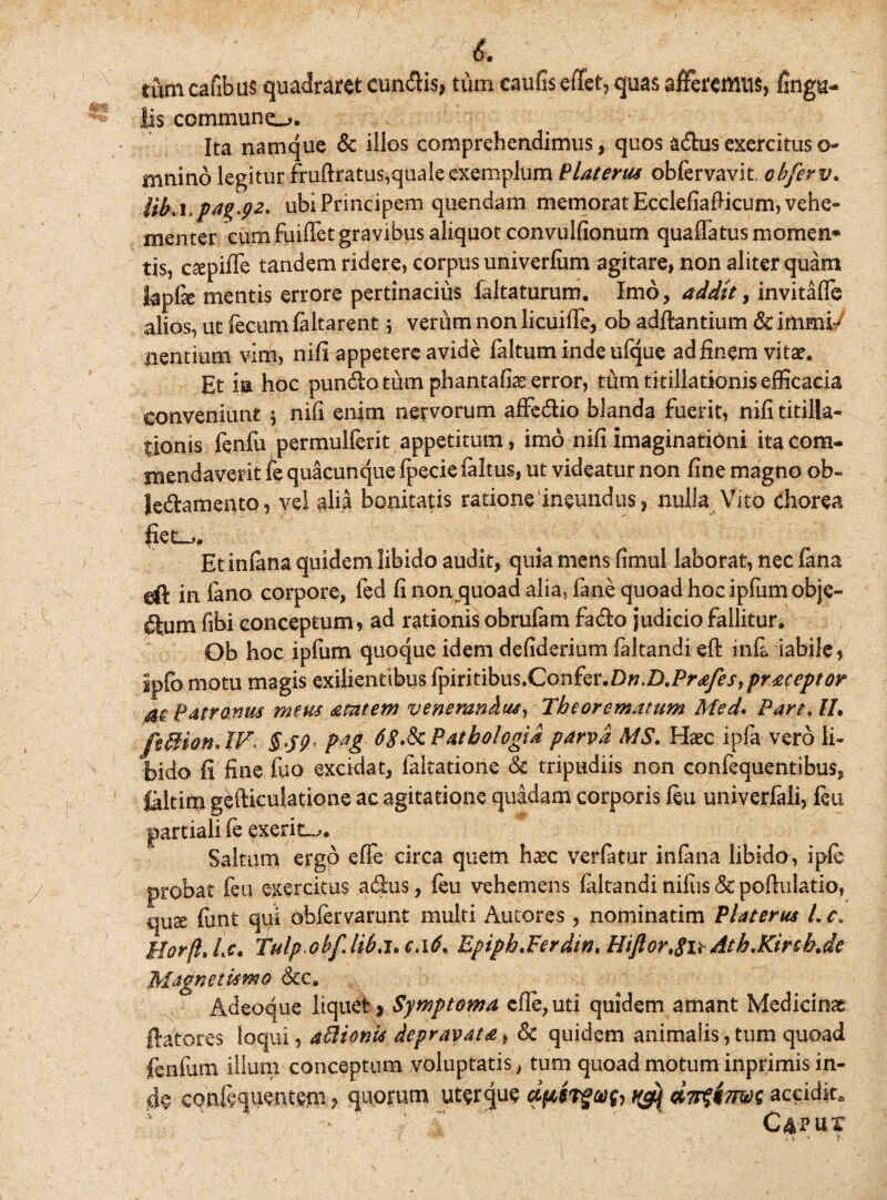 ; ' ; , ■ ;5 i. tum cafibus quadraret eundis, tiim eaufis effet, quas afferemus, finga- Iis commune^. Ita namque & illos comprehendimus, quos a&us exercitus o- mnino legitur fruftratus,quale exemplum Platerus obfervavit obferv. UhA.pag.92* ubi Principem quendam memorat EcclefiaPicum, vehe¬ menter cum fuiffet gravibus aliquot convulfionum quaflatus momen* tis, caepiffe tandem ridere, corpus umiverfum agitare, non aliter quam kpfse mentis errore pertinacius faltaturum. Imo, addit, invitafle alios, ut fecum (altarent; verum non licuifife, ob aditantium & immi/ nentium vim, nifi appetere avide ialtum inde ufque adiinem vita?. Et ia hoc pun&o tum phantafiae error, tum titillationis efficacia conveniunt \ nifi enim nervorum affe&io blanda fuerit, nifi titilla¬ tionis feniu permulferit appetitum, imo nifi imaginationi ita com¬ mendaverit fe quacunque fpecie (altus, ut videatur non fine magno ob- Je&amento, vel alia bonitatis ratione ineundus, nulla Vito chorea fiet-.. Et infima quidem libido audit, quia mens fimul laborat, nec fana eft in fano corpore, fed fi non quoad alia, (ane quoad hoc ipfum obje- (ftum fibi conceptum, ad rationis obrufam fadio judicio fallitur. Ob hoc ipfum quoque idem defiderium faltandiefl infi. iabile, lp(o motu magis exilientibus fyint\hns.CGv\fe\\Dn.D.Prafes,praceptor patronus meus amtem venerandus, Theorematum Med. Part. IL feBion.IV> §>59- p*g 68>& Pathologia parva MS. Haec ipfa vero li¬ bido fi fine fuo excidat, faltatione & tripudiis non confequentibus, laltim gefticulatione ac agitatione quadam corporis feu univerfali, feu partiali fe exerin^. Saltum ergo effe circa quem ha?c verlatur infima libido, ipfe probat feu exercitus a&us, feu vehemens faltandi nifus & poflulatio, quae fimt qui ohfervarunt multi Autores , nominatim Platerus L c. Hor/lJs. Tulp ohf.lib.l* c,l6. Epiph.Ferdm. Hiftor.gn Atb.KirtbJe Magnetlsmo &c. Adeoque liquet? Symptoma cfle,uti quidem amant Medicinae flatores loqui, aBionis depravata, & quidem animalis, tum quoad fenfum illuni conceptum voluptatis, tum quoad motum inprimis in¬ de confequentem ? quorum uterque aptrgvfi citime aceid$t0