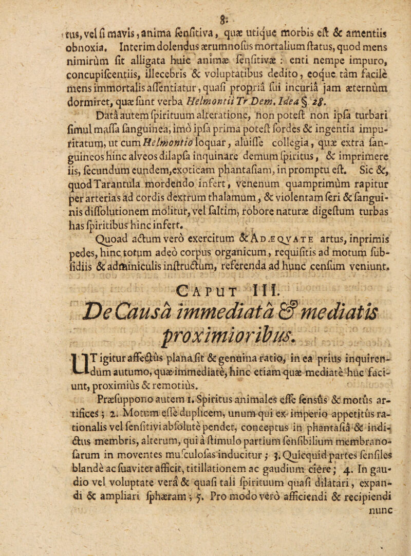 tus, vel fi mavis? anima &nfitiva, quae utique morbis eft & amentiis obnoxia, Interim delendus aerumnofus mortalium ftatus, quod mens nimirum fit alligata huic animae fenfitivae : enti nempe impuro, concupifcentiis, illecebris & voluptatibus dedito, eoque tam facile mens immortalis afientiatur, quafi propria fui incuria jam aeternum dormiret, quaefiint verba Helmontii Tr Dew% Idea § z$. Data autem (pirituumalteratione, nonpotefl: non ipfa turbari fimul mafla fanguinea, imo ipfa prima poteil fordes & ingentia impu¬ ritatum, ut cum Relmontid loquar, aluifie collegia, quae extra fan- guineos hinc alveos dilapfa inquinare demum Ipiritus, & imprimere iis, fecundum eundem,exoticam phantafiam* in promptu efh Sic Sc, quodTarantula mordendo infert, venenum quamprimum rapitur per arterias ad cordis dextrum thalamum, Sc violentam feri & fangui- nis diffolutionem molitur, vel faltim, robore naturae digeftum turbas has fpiritibus hinc infert. Quoad a&um vero exercitum & A d m qv a t e artus, inprimis pedes, hinc totum adeo corpus organicum, requifitis ad motum fub- fidiis & adminiculis inftru&um, referenda ad hunc cenfum veniunt. Caput III. UT igitur affe&us plana fit & genuina ratio, in ea prius inquiren¬ dum autumo, quae immediatej hinc etiam quae mediate huc faci¬ unt, proximius Sc remotius. Praefuppono autem i. Spiritus animales efle fensus & motus ar¬ tifices ; 2. Motum effe duplicem, unum qui ex imperio appetitus ra¬ tionalis vel fenfitiviabfolute pendet, conceptus in phantafia& indi¬ gus membris, alterum, qui a ftimulo partium fenfibilium membrano- farum in moventes muxulofas inducitur; Quicquidpartes fenfiles blande acfiiaviterafficit, titillationem ac gaudium ciere; 4. In gau¬ dio vel voluptate vera& quafi tali fpirituum quafi dilatari, expan¬ di Sc ampliari fphaeram ^ 5. Pro modo vero afficiendi Sc recipiendi nunc