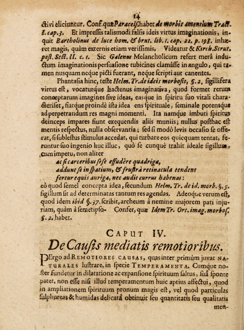 diri eliciuntur. Conf.quaP^r^habet de mdrllr mentium Trait* I. cap.j. Et impreffis talismodi falfis ideis virtus imaginationis, in¬ quit Bartholinus de luce hom. & brut. lib. i. cap. 22. p. 19$. inhae¬ ret magis, quam externis etiam veriflimis. Videatur & Kinh.Scrut, pefi. Seff. U. c. {. Sic Galenus Melancholicum refert mera indu- dum imaginationis perfuafione tubicines clamafle in angulo> qui men nusquam neque pidi fuerant, neque feripti aut canentes, Phantafia hinc, tefle Helm. Tr.de ideis morbojis, §. 2. figillifera virtus eft # vocaturque feadenus imaginativa, quod formet rerum conceptarum imagines five ideas, easque in fpiritu fuo vitali chara- derifet, fiatque proinde ifta idea ens fpirituale 1 feminale potensquf ad perpetrandum res magni momenti. Ita namque imbuti fpiritu^ deinceps impares fiunt exequendis aliis muniis ; nullus pofthac eft mentis refpedus, nulla obfervantia; (ed fi modo levis occafio fe offe¬ rat, fi fiubleftusftimulus accedat, qui turbare eos quicquam tentat, fe¬ runtur iuoingenio feucilluc, quo fe cunque trahit ideale figilluai? 4Cum impetu, non aliter ac fi c arter ibusfefe effudere quadriga, addunt fe in Jpatium, &fruflr a retinacula tendens fertur equis auriga* nec audit currus habenas; eo quod femel concepta idea, fecundum Helm. Tr. de id. merb. §./, figillum fit ad determinatas tantum res agendas. Adcoque verum eft, quod idem ibid §.^.fcribit,archeum a nemine majorem pati inju¬ riam, quam a femetipfb- Confer, quae Idem Tr. Ort. irnag. morbo fi §. 2• habet. Caput IV. De Caufis mediatis remotioribus. . c/ |3ErgoadREMoTIOREs causas, quas inter primum juvat na- * turales luftrare,in fpecie Temperamenta. Cumque no- §er fundetur in dilatatione ac expanfione fpirituum faltus, fiia fponre patet, non effe nifi illud temperamentum huic aptius afi^dui, quod in ampliationem fpirituum pronum magis ed, vel quod particulas fulphureas&humidas delicata obtinuit feu quantitatis feu qualitatis men-