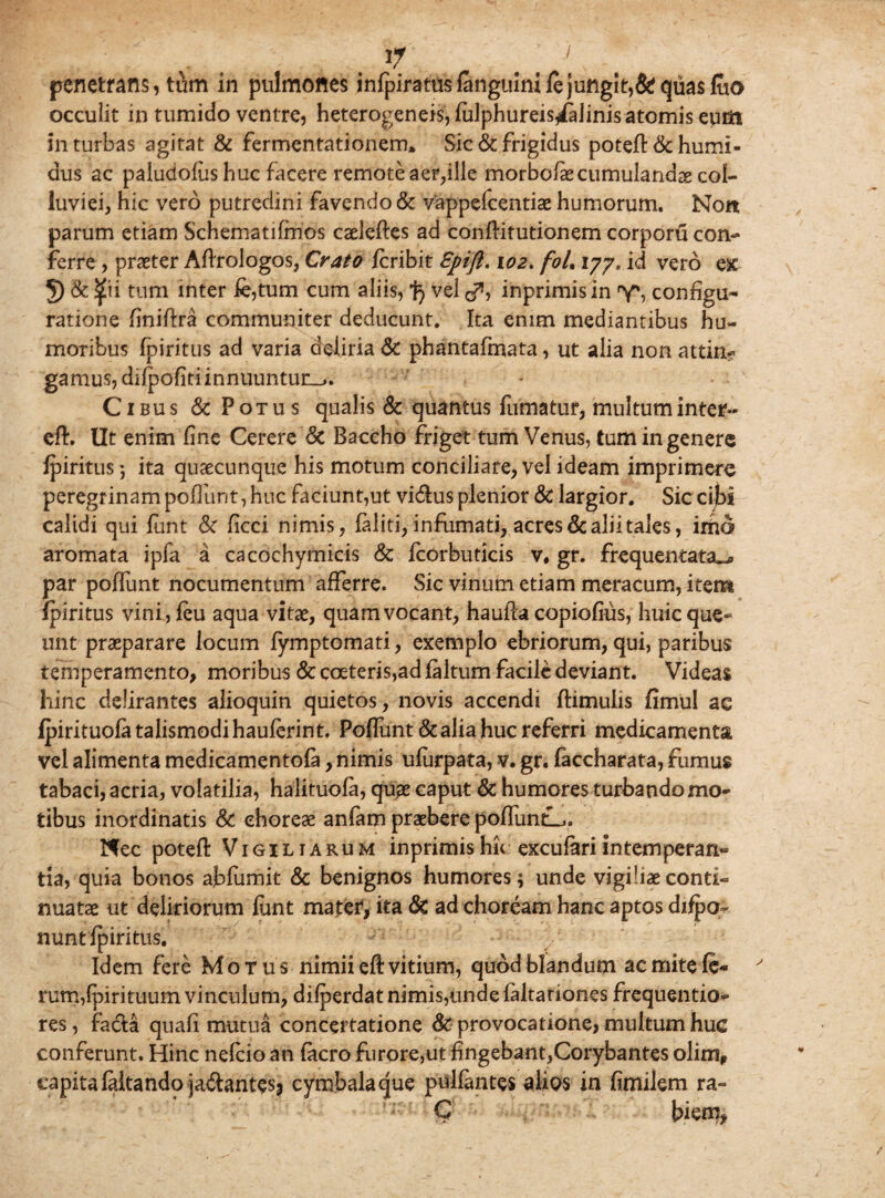 occulit in tumido ventre, heterogeneis, fulphureis^aiinis atomis eutfi in turbas agitat & fermentationem* Sic & frigidus poteft&humi- dus ac paludofiis huc facere remote aer,ille morbofaecumulandae col¬ luviei, Hic vero putredini favendo& vappcfcentiae humorum. Non parum etiam Schematifmos caeleftes ad conflitutionem corporu con¬ ferre , praeter Aftrologos, Crato fcribit Spijl. 102. foL xyy, id vero ex 5) & <£u tum inter fe,tum cum aliis, % vel «f*, inprimisin y*, configu¬ ratione finiftra communiter deducunt. Ita enim mediantibus hu¬ moribus fpiritus ad varia deliria & phantafmata, ut alia non attinr gamus, difpofiti innuuntur^. Cibus & Potus qualis & quantus fumatur, multum inter- eft. Ut enim fine Cerere Sc Baccho friget tum Venus, tum in genere fpiritus) ita quaecunque his motum conciliare, vel ideam imprimere peregrinam poflunt, huc faciunt,ut vidus plenior Sc largior. Sic cibi calidi qui funt Sc ficci nimis, faliti, infumati, acres & alii tales, irho aromata ipfa a cacochymicis & fcorbiitlcis v, gr. frequentata^ par poffunt nocumentum afferre. Sic vinum etiam meracum, item fpiritus vini,feu aqua vitae, quam vocant, haufla copiofius, huic que¬ unt praeparare locum fymptomati, exemplo ebriorum, qui, paribus temperamento, moribus Sc coeteris,ad faltum facile deviant. Videas hinc delirantes alioquin quietos, novis accendi ftimulis fimul ac fpirituofatalismodihauferint. Poffunt &alia huc referri medicamenta vel alimenta medicamentofa, nimis ufurpata, v. gr. faccharata, fumus tabaci, acria, volatilia, halituofa, quae caput & humores turbando mo¬ tibus inordinatis Sc choreae anfam praebere poffuntL» Nec poteft Vigiliarum inprimishu exculariintemperan¬ tia, quia bonos ablumie & benignos humores \ unde vigiliae conti¬ nuatae ut deliriorum font mater, ita Sc ad choream hanc aptos difpo- nunt fpiritus. Idem fere Motus nimii efi vitium, quod blandum ac mite fe¬ rum, fpirituum vinculum, difperdat nimis,unde faltariones frequentio- res, facta quafi mutua concertatione Sc provocatione, multum huc conferunt. Hinc nefeio an facro furore,ut fingebant,Corybantes olim, capita faitando ja&ante$j cymbala que pullantes alios in fimilem ra- C bkm.