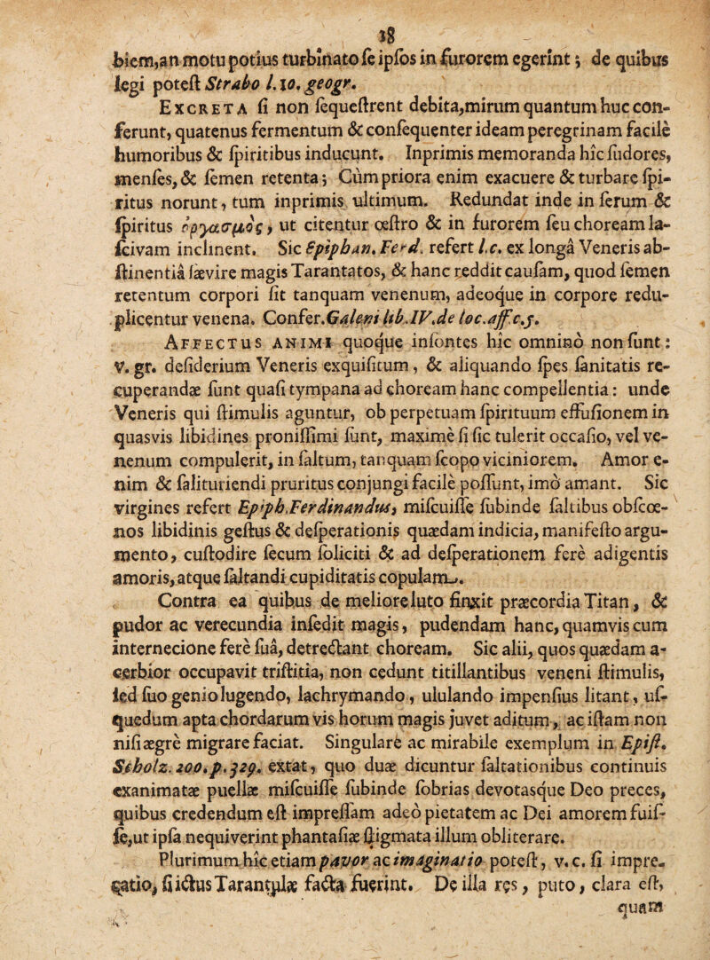 hiem,an motu potius turbinato fe ipfos in furorem egerint ; de quibus legi poteft Strabo 1.10. geogr. Excreta fi non fequeftrent debita,mirum quantum huc con¬ ferunt, quatenus fermentum & confequenter ideam peregrinam facile humoribus & fpiritibus inducunt. Inprimis memoranda hic fudores, menfes,& lemen retenta; Cum priora enim exacuere & turbare fpi- ritus norunt, tum inprimis ultimum. Redundat inde in ferum & Ipiritus ppya&fiQS, ut citentur oeftro & in furorem feu choream la- fcivam inclinent. Sic Spipban. Ferd. refert Lc. ex longa Veneris ab- feinentia faevire magis Tarantatos, & hanc reddit caufam, quod femen retentum corpori fit tanquam venenum, adeoque in corpore redu- plicentur venena. Confer.Galem UbJV.de ioc.ajfxj. Affectus animi quoque infbntes hic omnino nonfunt: V. gr. defiderium Veneris exquificum, & aliquando fpes fanitatis re¬ cuperanda lunt quafi tympana ad choream hanc compellentia: unde Veneris qui ftimulis aguntur, ob perpetuam fpintuum effufionem in quasvis libidines proniffimi funt, maxime fi fic tulerit occafio, vel ve¬ nenum compulerit, in laltum, tanquam fcopo viciniorem, Amor e- nim & falituriendi pruritus conjungi facile pofTunt, imo amant. Sic virgines refert Epfpb.FerdinanduS) mifeuifle fubinde faltibus obfeoe- nos libidinis geftus & defperationis quaedam indicia, manifefto argu¬ mento, cuftodire fecum foliciti & ad defperationem fere adigentis amoris, atque faltandi cupiditatis copulans. Contra ea quibus de meliore luto finxit praecordia Titan, & pudor ac verecundia infedit magis, pudendam hanc,quamvis cum internecione fere fua, detre&ant choream. Sic alii, quos quaedam a- cerbior occupavit triftitia, non cedunt titillantibus veneni ftimulis, ied fuo genio lugendo, lachrymando, ululando impenfius litant , ufe «juedum apta chordarum vis horum magis juvet aditum, ac iftam non nifiaegre migrare faciat. Singulare ac mirabile exemplum in Epifi. Sibolz, 200»p.pp. extat, quo duae dicuntur falsationibus continuis exanimatae puellae mifeuifie fubinde fobrias devotasque Deo preces, quibus credendum eft impreflam adeo pietatem ac Dei amorem fuife le,ut ipfa nequiverint phantafiae ftigmata illum obliterare. Plurimum hk.etiam pavor ac imaginat io poteft, v.c. fi impre¬ catio* fiiftusTarant^lte fa<fta fuerint. De ilia res, puto, clara eft, quam